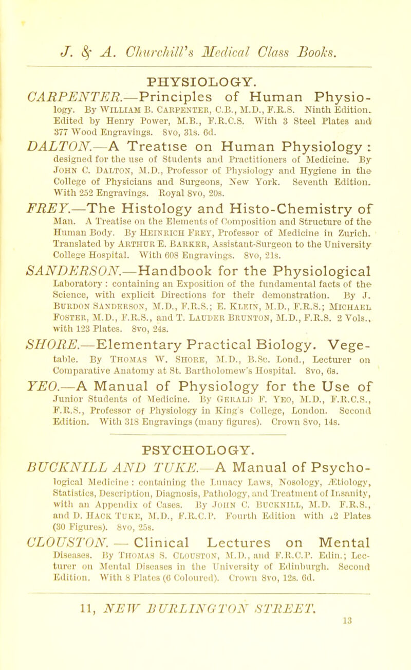 PHYSIOLOGY. CARPENTER.—Vvinci^Xes of Human Physio- logy. By William B. Carpenter, C.B., M.D., F.R.S. Ninth Edltioiu Edited by Henry Power, M.B., F.R.C.S. With 3 Steel Plates and 377 Wood Engravings. Svo, 31s. Cd. DALTON.—A Treatise on Human Physiology : designed for the use of Students and Practitioners of Jledicine. By John C. Dalton, M.D., Professor of Physiology and Hygiene in the- College of Physicians and Surgeons, Xew Yorlc. Seventh Edition. With 252 Engravings. Royal Svo, 20s. FREY.—The Histology and Histo-Chemistry of 5Iau. A Treatise on the Elements of Composition and Structure of tlie Human Body. By Heinrich FREi', Professor of Medicine in Zurich. Translated by Arthur E. Barker, Assistant-Surgeon to the University College Hospital. With 608 Engravings. Svo, 21s. SANDERSON.—Yiandhooli for the Physiological Laboratory : containing an Exposition of the fundamental facts of the Science, with explicit Directions for their demonstration. By J. BURDON Sanderson, M.D., F.R.S.; E. Klein, M.D., F.R.S.; Michael Foster, M.D., F.R.S., and T. Lauder Brunton, M.D., F.R.S. 2 Vols., with 123 Plates. Svo, 24s. SHORE.—Elementary Practical Biology. Vege- table. By Thomas W. Shore, M.D., B.Sc. Lond., Lectiu'er on Comparative Anatomy at St. Bartholomew's Hospital. Svo, Cs. YEO.—A Manual of Physiology for the Use of Junior Students of Medicine. By Gerald F. Yeo, M.D., F.R.C.S., F.R.S., Professor of Physiology in King's College, London. Second Edition. With 318 Engravings (many figures). Crown Svo, 14s. PSYCHOLOGY. BUCKNILL AND TUKE.—A Manual of Psycho- logical Medicine : containing tlie Lunacy Laws, No.sology, .Etiology, Statistics, Description, Diagnosis, Pathology, and Treatment of Insanity, with an Appendix of Cases. By John C. Bucknill, JI.D. F.R.S., and D. HACK TUKE, M.D., F.R.C.P. Fourtli Edition with i2 Plates (30 Figures). Svo, 2.5s. CLOUSTON — Clinical Lectures on Mental Diseases, liy Thomas S. Clouhto.v, .\I.D.,and F.R.C.P. Edin.; Lec- turer on Mental Diseases in the Univer.sity of Edinliui'gh. SecontJ Edition. Witli S Plates (C Coloured). Crown Svo, 12s. Ctl. 11, NUW BURLINGTON STltEET.