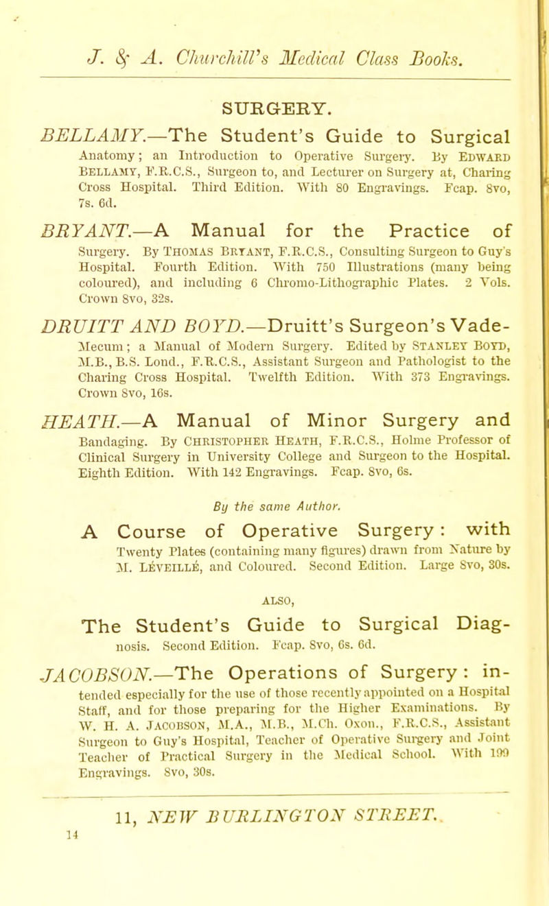 SURGERY. BELLAMY.—The Student's Guide to Surgical Anatomy; an Introduction to Operative Surgei-j'. By Edwaed Bellamy, I'.K.C.S., Surgeon to, and Lecturer on Surgery at. Charing Cross Hospital. Third Edition. With 80 Engravings. Fcap. 8vo, 7s. 6d. BRYANT.—A Manual for the Practice of Surgery. By Thomas Brtant, F.R.C.S., Consulting Surgeon to Guy's Hospital. Fourth Edition. With 750 Illustrations (many being coloui'ed), and including 6 Chrorao-Lithogi'aphic Plates. 2 Vols. Crown 8vo, 32s. DRUITT AND SOm—Druitt's Surgeon's Vade- Mecum; a Manual ot Modern Surgery. Edited by Stanley Boyd, M.B.,B.S. Lond., F.U.C.S., Assistant Surgeon and Pathologist to the Charing Cross Hospital. Twelfth Edition. With 373 Engi-arin^. Crown 8vo, 16s. HEATH.—A Manual of Minor Surgery and Bandaging. By Christopher Heath, F.R.C.S., Holme Professor of Clinical Surgery in University College and Surgeon to the Hospital. Eighth Edition. With 142 Engravings. Fcap. Svo, 6s. By the same Author. A Course of Operative Surgery: with Twenty Plates (containing many figures) drawn from Nature by M. Leveille, and Coloured. Second Edition. Large Svo, 30s. ALSO, The Student's Guide to Surgical Diag- nosis. Second Edition. Fcap. 8vo, 6s. 6d. JACOBSON.—Th& Operations of Surgery: in- tended especially for the use of those recently appointed on a Hospital Staff, and for those preparing for tlie Higher Examinations. By W. H. A. JACOBSON, iM.A., Jl.B., M.Ch. Oxon., F.R.C.S., Assistant Surgeon to Guy's Hospital, Teacher of Operative Sui-gery and Joint Teaclier of Practical Surgery in the Medical School. With IM Engravings. Svo, 30s. 11, NEW BURLINGTON STREET..