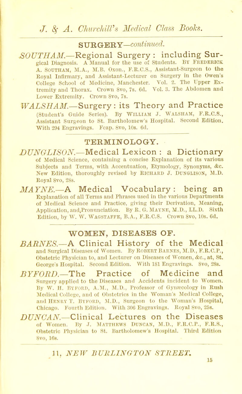 SJJ'RGr'E'RY—continued. SOUTHAM.—Regional Surgery : including Sur- gical Diagnosis. A Manual for the use of Students. BY Frederick A. SOUTHAM, M.A., M.B. Oxon., F.R.C.S., Assistant-Surgeon to the Koyal Infirmary, and Assistant-Lecturer on Surgery in the Owen's College Scliool of Medicine, Jlanchester. Vol. 2. The XTpper Ex- tremity and Thorax. Crown Svo, 7s. 6d. Vol. 3. The Abdomen and Lower Extremity. Crown Svo, 7s. WALSHAM.—Surgery: its Theory and Practice (Student's Guide Series). By William J. Walsham, F.R.C.S., Assistant Surgeon to St. Bartholomew's Hospital. Second Edition. With 294 Engravings. Fcap. Svo, 10s. 6d. TERMINOLOGY. DUNGLISON.—Medical Lexicon : a Dictionary of Medical Science, containing a concise Explanation of its various Subjects and Terms, with Accentuation, EtjTOology, Synonyms, &c. New Edition, thoroughly revised by PacilARD J. Dunqlison, Jl.B. Royal Svo, 2Ss. MAYNE.—A Medical Vocabulary : being an Explanation of all Tenns and Phrases used in the various Departments of Jledical Science and Practice, giving their Derivation, Meaning, Application, andiPronnnciation. By R. G. JIayne, M.D., LL.D. Sixth Edition, by W. W. Wagstaffe, B.A., F.R.C.S. Crown Svo, 10s. Gd. WOMEN, DISEASES OF. BARNES.—A Clinical History of the Medical and Surgical Diseases of Women. By Robert Barnes, M.D., F.R.C.P., Obstetric Physician to, and Lecturer on Diseases of Women, cfcc, at, St. George's Hospital. Second Edition. Witli ISl Engravings. Svo, 28s. BYFORD.—The Practice of Medicine and Sui'gery applied to the Diseases and Accidents incident to Women. By W. H. BYFORD, A.M., M.D., Professor of Gyna'cology in Rush Medical College, and of Obstetrics in the Woman's Medical College, and Henry T. Byford, .M.D., Surgeon to the AVoman's Hospital, Chicago. Fourth Edition. With 306 Engravings. Royal ,svo, 2f)S. DUNCAN.—Clinical Lectures on the Diseases of Women. T.y ■\. .MATTHEWS Duncan, Al.D., K.K.C.I'., K.K.S., Obstetric Pliysician to St. B.artholoniew's Hospital. Tliiril Edition Svo, 16s. ]1. NEW BURLINGTON STREET.