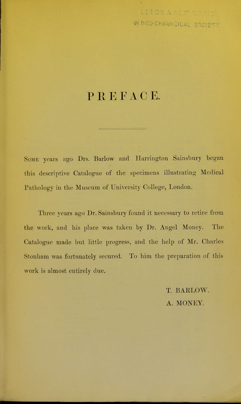 PREFACE. Some years ago Drs. Barlow and Harrington Sainsbury began this descriptive Catalogue of the specimens illustrating Medical Pathology in the Museum of University College, London. Three years ago Dr. Sainsbury found it necessary to retire from the work, and his place was taken by Dr. Angel Money. The Catalogue made but little progress, and the help of Mr, Charles Stonham was fortunately secured. To him the preparation of this work is almost entirely due. T. BARLOW. A. MONEY.