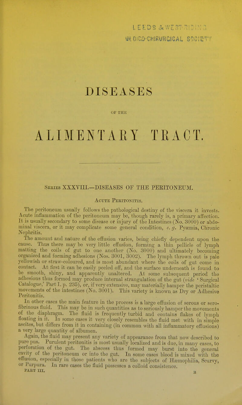 DISEASES OP THE ALIMENTARY TRACT. sebies xxxvni.—diseases oe the peeitoneum. ACTTTE PeEITONITIS. The peritoneum usually follows the pathological destiny of the viscera it invests. Acute inflammation of the peritoneum may be, though rarely is, a primary aifection. It is usually secondary to some disease or injury of the Intestines (No. 3000) or abdo- minal viscera, or it may complicate some general condition, c. g. Pyaemia, Chronic Nephritis. The amoimt and nature of the eiiusion varies, being chiefly dependent upon the cause. Thus there may be very little effusion, forming a thin pellicle of lymph matting the coils of gut to one another (No. 3000) aud ultimately becoming organized and forming adhesions (Nos. 3001, 3002). The lymph thrown out is pale yellowish or straw-coloured, and is most abundant where the coils of gut come in contact. At first it can be easily peeled off, and the surface underneath is found to be sruooth, shiny, and apparently unaltered. At some subsequent period the adhesions thus formed inay produce internal strangulation of the gut (;vide ' Surgical Catalogue,' Part I. p. 235), or, if very extensive, may materially hamper the peristaltic movements of the intestines (No. 3001). This variety is known as Dry or Adhesive Peritonitis. In other cases the main feature m the process is a large effusion of serous or sero- fibrinous fluid. This may be in such quantities as to seriously hamper the movements of the diaphragm. The fluid is fre([uently turbid and contains flakes of lymph floating in it. In some cases it very closely resembles the fluid met with in simple ascites, but differs from it in containing (in common with all inflammatory effusions) a very large quantity of albumen. Again, the fluid may present any variety of a])pearauce from that now described to pure pus. Purulent peritonitis is most usually localized and is due, in many cases, to perforation of the gut. The abscess thus formed may burst into tlie general cavity of the peritoneum or into the gut. In some cases blood is mixed with the effusion, especially in thos(i patients who are the subjects of Ha)mophilia, Scurvy, or Purpura. lu rare cases the fluid possesses a colloid consistence. PAET m. ,,