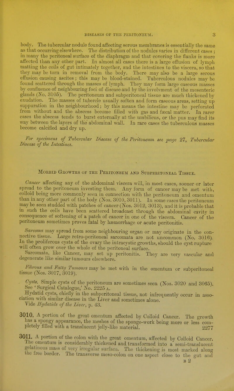 body. The fcuberculai- nodule found affecting serous membranes is essentially the same as that occurring elsewhere. The distribution of the nodules varies in different cases ; in many the peritoneal surface of the diaphragm and that covering the flanks is more affected than any other part. In almost all cases there is a large effusion of lymph matting the cods of gut intimately together, and the intestines to the viscera, so that they may be torn in removal from the body. There may also be a large serous effusion causing ascites ; this may be blood-stained. Tuberculous nodules may be found scattered through the masses of lymph. They may form large caseous masses by confluence of neighbouring foci of disease and by the involvment of the mesenteric glands (No. 3105). The peiitoneum and subperitoneal tissue are much thickened by exudation. The masses of tubercle usually soften and form caseous areas, setting up suppuration in the neighbourhood; by this means the intestine may be perforated from without and the abscess become filled with gas and faecal matter. In rarer cases the abscess tends to burst externally at the umbilicus, or the pus may find its way between the layers of the abdominal wall. In rare cases the tuberculous masses become calcified and dry up. For S2Jecimens of Tubercular Disease of the Peritoneum see page 27, Tubermlar Disease of the Intestines. MOEBID GbOWTHS op THE PbEITONEITM AND SUBPERITONEAL TiSSUE. Cancer affecting any of the abdominal viscera will, in most cases, sooner or later spread to the peritoneum investing them. Any form of cancer may be met with, colloid being more commonly seen in connection with the peritoneum and omentum than in any other part of the body (Nos. 3010, 3011). In some cases the peritoneum maybe seen studded with patches of cancer (ISFos. 3012, 3013), and it is probable that in such the cells have been scattered broadcast through the abdominal cavity in consequence of softening of a patch of cancer in one of the viscera. Cancer of the peritoneum sometimes proves fatal by haemorrhage or acute peritonitis. Sarcoma may spread from some neighbouring organ or may originate in the con- nective tissue. Large retro-peritoneal sarcomata are not uncommon (No. 3016), In the proliferous cysts of the ovary the intracystic growths, should the cyst rupture will often grow over the whole of the peritoneal surface. Sarcomata, hke Cancer, may set up peritonitis. They are very vascular and degenerate like similar tumours elsewhere. Fihrous and Fatty 'Tumours may be met with in the omentum or subneritoneal tissue (Nos. 3017, 3019). Cysts. Simple cysts of the peritoneum are sometimes seen (Nos. 3020 and 3065). See ' Surgical Catalogue,' No. 2225 a. _ Hydatid cysts, chiefly in the subperitoneal tissue, not infrequently occur in asso- ciation with similar disease in the Liver and sometimes alone. Vide Hydatids of the Liver, p. 43. 3010. A portion of the great omentum affected by Colloid Cancer. The growth has a spongy appearance, the meshes of the sponge-work being more or less com- pletely filled with a translucent jelly-like material. 2277 3011. A portion of the colon with the great omentum, affected by Colloid Cancer. I ho om(>ntum is considerably thickened and transformed into a semi-translucent gelatinous ma=s of very irregular surface. The thickening is most marked along the free border. The transverse meso-colon on one aspect close to the gut and B 2
