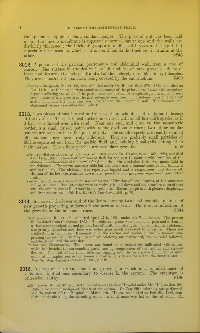 the aiDpeudices epiploicie show similar changes. The piece of gut has been laid open; the mucous membrane is apparently normal, but at one end the walls are distinctly thickened ; the thickening appears to affect all the coats of the gut, but especially the muscular, which is at one end double the thickness it attains at the other. 2243 3012. A portion of the parietal peritoneum and abdominal wall, from a case of cancer. The surface is studded with small nodules of new growth. Some of these nodules are extremely small and all of them closely resemble mihaij tubercles. They are smooth on the surface, being covered by the endothelium. 5460 Hktory.—Benjamin T., a3t. 6.5, was admitted under Dr. Einger, Sept. 27th, 1879, and died on Oct. lltb. At the post-mortem examination cancer of the pylorus was found with secondary deposits affecting the whole of the peritoneum and abdominal lymphatic glands, which formed large masses of new growth in the g'astro-hepatic omentum. The abdomen was full of clear ascitic fluid and the omentum was adherent to the abdominal wall. The thoracic and abdominal viscera were otherwise healthy. 3013. Two pieces of small intestine from a patient who died of malignant disease of the ovaries. The peritoneal surface is covered with small brownish specks, as if it had been dusted over with sand. Near one end, and close to the mesenteric border, is a small raised patch with a finely villous surface; two other similar patches are seen on the other piece of gut. The smaller specks are readily scraped off, but some are more firmly adherent. They are probably small particles of fibrine separated out from the ascitic fluid and holding blood-cells entangled in their meshes. The villous patches are secondary growths. 5558 History.—Esther Bowles, set. 37, was admitted under Dr. Hewitt, Sept. 13th, 1880, and died Jan. 11th, 1881. There had been loss of flesh for the past 12 months with swellmg of the abdomen and looseness of the bowels for 3 months. On admission there was much fluid in the abdomen. The uterus was moveable but low down, and a tiunour could be felt behind it and to the left. The abdomen was repeatedly tapped and a sanguineous fluid drawn off. Oedema of the lower extremities necessitated puncture, but gangrene supervened just before death. Post-mortem Examination.—There was cancerous infiltration of both ovaries, of the omentum and peritoneum. The intestines were extensively bound down and their surface covered over witli the minute specks illustrated by the specimen. Recent lymph in both pleurie; diaphragm and liver cancerous.— Vide Dr. Hewitt's Case-book, 1881, p. 70. 3014. A piece of the lower end of the ileum showing two small roiuided nodules of new growth projecting underneath the peritoneal coat. There is no indication of the growths on the mucous surface. 5044 History.—Jane E., a3t. 66, admitted April 27th, 1864, under Sir Wm. Jenner. The present illness dated from Christmas, 1863. The chief s.ymptoms were abdominal pain and distension with chronic constipation, and general loss of healtli and strength. On admission the abdomen was greatly distended, and there was colicy pain much increased by pressure. There was ascitic fluid in the flanlis. Examination of the rectum and vagina .showed a tumom* com- pressing the former. On May 6th lumbar colotomy was performed, but no relief followed, and death occurred the next day. Post-mortem Examination.—The uterus was found to be e.xtensively infiltrated with cancer, which had invaded the surrounding parts, causing compression of the rectum and sigmoid flexure. One coil of the small intestine, dijjpiug into the pelvis, was found to be quite occluded by implication in the tumour and other coils were adherent to the fundus uteri.— VUe Sir Wm. Jenner's Case-book, 1864, p. 349. 3015. A piece of the great omentum, growing in which is a rounded mass of Columnar Epithelioma secondary to disease in the rectum. The omentum is otherwise healthy. 6196 History.—A. W., a;t. 32, admitted into University College Hospital under Mr. Hill, on Jan.5tb, 1885, on account of malignant disease of the rectum. On Jan. 29th colotouiy was performed, and the patient left the Hospital on March 9th. He was readmitted on Feb. (itli, 1886, com- plaining of pain along the ascending colon. A solid mass was felt in this situation. On