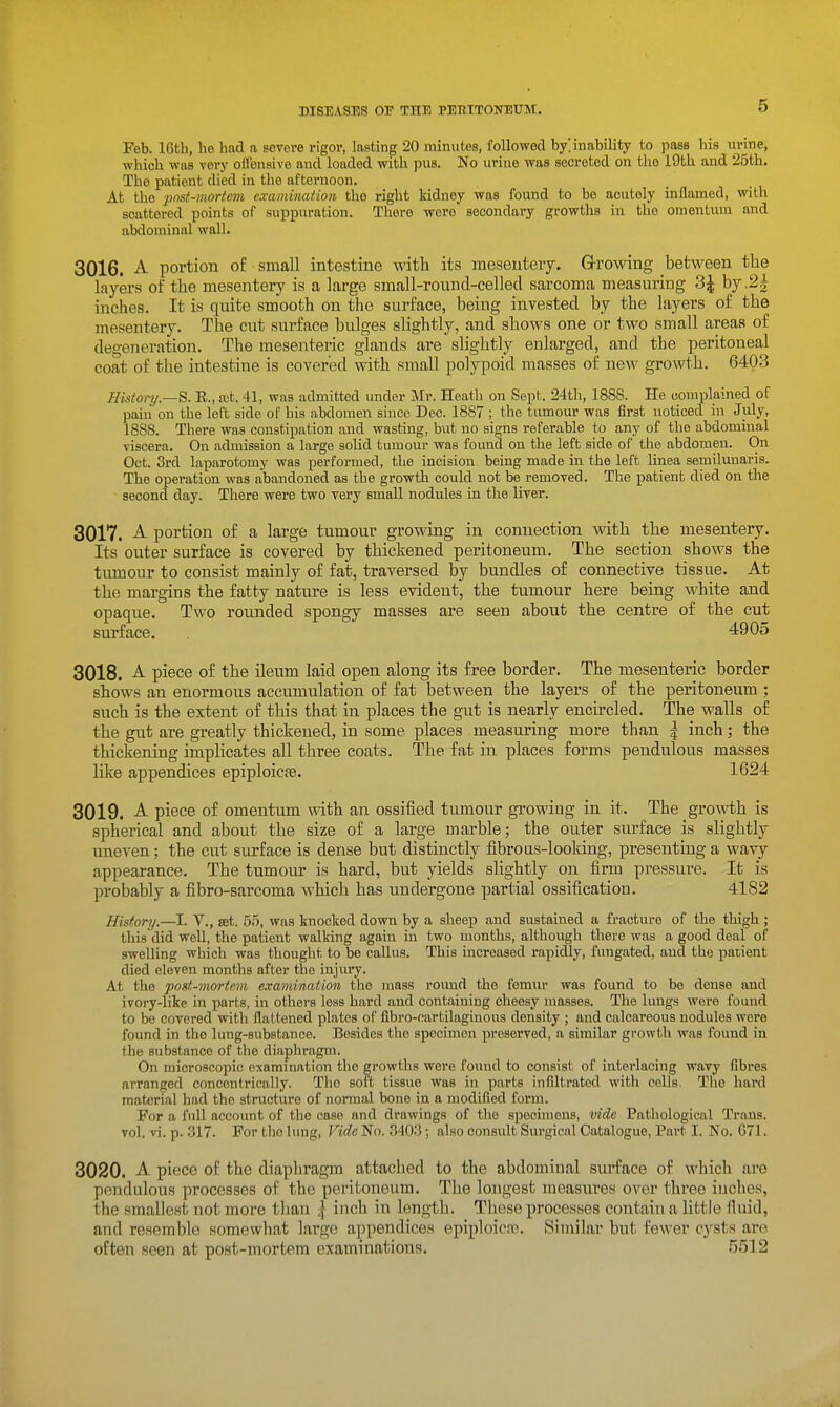 Feb. 16th, he had a severe rigor, lasting 20 minutes, followed b/inability to pass his urine, which was very oifensive aud loaded with pus. No urine was secreted on the 19th and 25th. The patient died in the afternoon. At the ■pnst-nmtem examincdion the right kidney was found to bo acutely inflamed, with scattered points of suppuration. There were secondary growths in the omentum and abdominal wall. 3016. A portion of small intestine with its mesentery. Grrowiug between the layers of the mesentery is a large small-round-cellecl sarcoma measuring 3| by .2^ inches. It is quite smooth on the surface, being invested by the layers of the mesentery. The cut surface bulges slightly, and shows one or two small areas of degeneration. The mesenteric glands are slightly enlarged, and the peritoneal coat of the intestine is covered with small polypoid masses of new growth. 6403 Hisionj.—S. R., rot. 41, was admitted under Mr. Heath on Sept. 24th, 1888. He complained of paiu on the left side of his abdomen since Dec. 1887 ; the tumour was first noticed in July, 1888. There was constipation and wasting, but no signs referable to any of the abdominal viscera. On admission a large solid tumour was found on the left side of the abdomen. On Oct. 3rd laparotomy was performed, the incision being made in the left linea semilunaris. The operation was abandoned as the growth could not be removed. The patient died on the second day. There were two very small nodules in the liver. 3017. A portion of a large tumour growing in connection with the mesentery. Its outer surface is covered by thickened peritoneum. The section shows the tumour to consist mainly of fat, traversed by bundles of connective tissue. At the margins the fatty nature is less evident, the tumour here being white and opaque. Two rounded spongy masses are seen about the centre of the cut surface. 4905 3018. A piece of the ileum laid open along its free border. The mesenteric border shows an enormous accumulation of fat between the layers of the peritoneum ; such is the extent of this that in places the gut is nearly encircled. The walls of the gut are greatly thickened, in some places measuring more than | inch; the thickening impHcates all three coats. The fat in places forms pendulous masses like appendices epiploicfe. 1624 3019. A piece of omentum with an ossified tumour growing in it. The growth is spherical and about the size of a large marble; the outer surface is slightly uneven; the cut surface is dense but distinctly fibrous-looking, presenting a wavy appearance. The tumour is hard, but yields slightly on firm pressure. It is probably a fibro-sarcoma which has undergone partial ossification. 4182 History.—I. V., set. 55, was knocked down by a sheep and sustained a fracture of the thigh ; this did well, the patient walking again in two months, although there was a good deal of swelling which was thought to be callus. This increased rapidly, fungated, and the patient died eleven months after the injury. At the pogt-mortem examination the mass round the femur was found to be dense and ivory-like in parts, in others less hard and containing cheesy masses. The lungs were found to be covered with flattened plates of fibro-cartilaginous density ; aud calcareous nodules were found in the lung-substance. Besides the specimen preserved, a similar growth was found in the substance of the diaphragm. On microscopic examination the growths were found to consist of interlacing wavy fibres arranged concentrically. The soft tissue was in parts infiltrated with cells. The hard material had the structure of normal bone in a modified form. For a fuU account of the case and drawings of the specimens, vide Pathological Trans. vol, vi. p. ,317. For tho limg. Vide No. 340.3; also consult Surgical Catalogue, Part I. No. G71. 3020. A piece of the diaphragm attached to the abdominal surface of which are pendulous processes of tho peritoneum. The longest measures over three inches, the smallest not more than | inch in length. These processes contain a little fluid, and resemble somewhat largo appendices epiploic^. Similar but fewer cysts ai'e often seen at post-mortem examinations. 5512