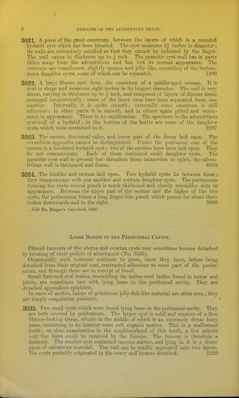 3021. A. piece of the great omentum, between the layers of which is a rounded hydatid cyst which has been bisected. The cyst measures 2| inches in diameter; its walls are extensively calcified so that they cannot be indented by the finger. The wall varies in thickness up to | inch. The parasitic cyst-wall has in parts fallen away from the adventitious and has lost its normal appearance. The contents are translucent, slightly opaque and jelly-like, consisting of the broken- down daughter cysts, some of which can be separated. 1299 3022. -A. large fibi-ous cyst from the omentum of a middle-aged woman. It is oval in shape and measures eight inches in its longest diameter. The wall is very dense, vaiying in thicluiess up to | inch, and composed of layers of fibrous tissue arranged concentrically; some of the inner ones have been separated from one another. Internally it is quite smooth; externally some omentum is still adherent; in other parts it is smooth, and in others again pitted and worm- eaten in appearance. There is no calcification. The specimen is the adventitious cyst-wall of a hydatid ; in the bottom of the bottle are some of the daughter cysts which were contained in it. 2287 3023. The cfecum, ileo-csecal valve, and lower part of the ileum laid open. The vermiform appendix cannot be distinguished. Under the peritoneal coat of the ctecum is a loculated hydatid cyst; two of the cavities have been laid open. They do not communicate. Each of them contained small daughter cysts. The parasitic cyst-wall is present but shrunken from immersion in spii-it, the adven- titious wall is thickened and dense. 6493 3024. The bladder and rectum laid open. Two hydatid cysts lie between them; they communicate with one another and contain daughter cysts. The peritoneum forming the recto-vesical pouch is much thickened and closely resembles skin in appearance. Between the upper ymvt of the rectum and the higher of the two cysts, the peritoneum forms a long finger-like pouch which passes for about three iuches downwards and to the right. 5866 Fide Dr. Einger's Case-book, 1883. Loose Bodies m the Peeitoneai/ Cavity. Pibroid tumours of the uterus and ovarian cysts may sometimes become detached by twisting of their pedicle of attachmeut (No. 3025). Occasionally such tumours continue to grow, since they have, before being detached from their original seat, contracted adhesions to some part of the perito- neum, and through these are in receipt of blood. Sinall flattened oval bodies, resembling the melon-seed bodies found in bursaa and joints, are sometimes met with lying loose in the peritoneal cavity. They are derached appendices epiploica). In cases of ascites, lumps of gelatinous jelly-fish-like material are often seen; they are simply coagulation products. 3025. Two small cysts which were found lying loose in the peritoneal ca\'ity. They are both covered by peritoneum. The larger cyst is solid and consists of a firm fibrous-looking tissue, situate in the middle of which is an extremely dense bony mass, containing in its interior some soft organic matter. This is a malformed tooth ; on close examination in the neighbourhood of this tooth, a few minute very fine hairs could be removed by the forceps. The tumour is therefore a dermoid. The smaller cyst contained caseous matter, and lying in it is a dense piece of calcareous material. The wall can be readil}' separated into two layers. The cysts probably originated in the ovary and became detached. 2226