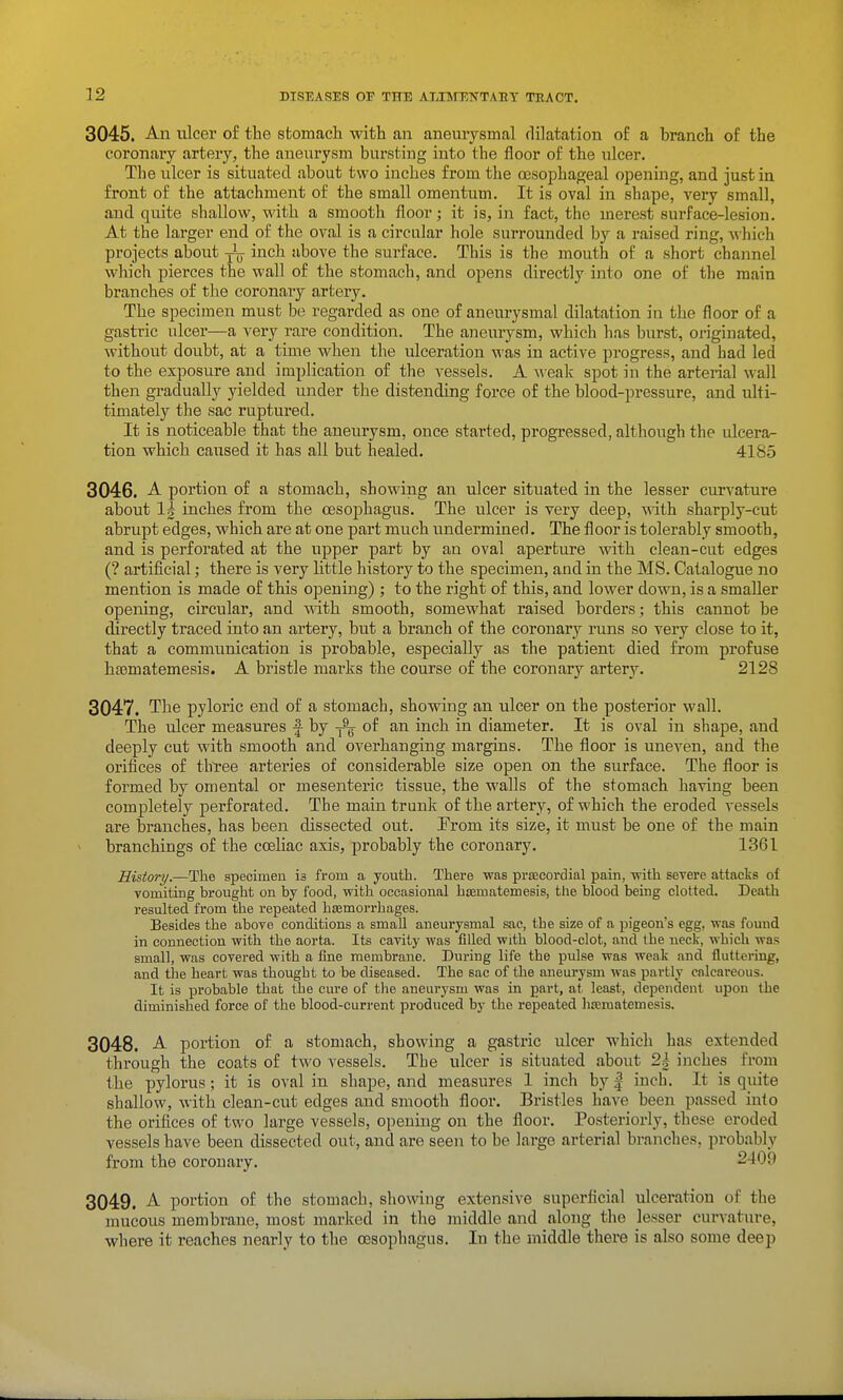 3045. An ulcer of the stomach with an aneurysmal dilatation of a branch of the coronary artery, the aneurysm bursting into the floor of the ulcer. The ulcer is situated about two inches from the oesophageal opening, and just in front of the attachment of the small omentum. It is oval in shape, very small, and quite shallow, with a smooth floor; it is, in fact, the merest surface-lesion. At the larger end of the oval is a circular hole surrounded by a raised ring, which projects about yjj inch above the surface. This is the mouth of a short channel which pierces the wall of the stomach, and opens directly into one of the main branches of the coronary artery. The specimen must be regarded as one of aneurysmal dilatation in the floor of a gastric ulcer—a very rare condition. The aneurysm, which has burst, originated, ^vithout doubt, at a time when the ulceration was in active progress, and had led to the exposure and implication of the A^essels. A \veak spot in the arterial wall then gradually yielded under the distending force of the blood-pressure, and ulti- timately the sac ruptured. It is noticeable that the aneurysm, once started, progressed, although the ulceror- tion which caused it has all but healed. 4185 3046. -A- portion of a stomach, showing an ulcer situated in the lesser curvature about 1^ inches from the oesophagus. The ulcer is very deep, with sharply-cut abrupt edges, which are at one part much undermined. The floor is tolerably smooth, and is perforated at the upper part by an oval aperture with clean-cut edges (? artificial; there is very little history to the specimen, and in the MS. Catalogue no mention is made of this opening) ; to the right of this, and lower down, is a smaller opening, circular, and with smooth, somewhat raised borders; this cannot be directly traced into an ai'tery, but a branch of the coronary runs so very close to it, that a communication is probable, especially as the patient died from profuse hsematemesis. A bristle marks the course of the coronary artery. 2128 3047. The pyloric end of a stomach, showing an ulcer on the posterior wall. The ulcer measures f by of an inch in diameter. It is oval in shape, and deeply cut with smooth and overhanging margins. The floor is uneven, and the orifices of tb'ree arteries of considerable size open on the surface. The floor is formed by omental or mesenteric tissue, the walls of the stomach having been completely perforated. The main trunk of the artery, of which the eroded vessels are branches, has been dissected out. From its size, it must be one of the main branchings of the cceliac axis, probably the coronary. 1361 History.—The specimen is from a youth. There was precordial pain, with severe attacks of vomiting brought on by food, with occasional haBmatemesis, the blood being clotted. Death resulted from the repeated hcemorrhages. Besides the above conditions a small aneur'ysmal sac, the size of a pigeon's egg, was found in connection with the aorta. Its cavity was filled with blood-clot, and the neck, which was small, was covered with a fine membrane. During life the pulse was weak and fluttering, and the heart was thought to be diseased. The sac of the aneurysm was partly calcareous. It is probable that the cure of the aneurysm was in part, at least, dependent upon the diminished force of the blood-current produced by the repeated liseraatemesis. 3048. A. portion of a stomach, showing a gastric ulcer which has extended through the coats of two vessels. The ulcer is situated about 2h inches from the pylorus; it is oval in shape, and measures 1 inch by | inch. It is quite shallow, with clean-cut edges and smooth floor. Bristles have been passed into the orifices of two large vessels, opeuiug on the floor. Posteriorly, these eroded vessels have been dissected out, and are seen to be large arterial branches, probably from the coronary. 2409 3049. A portion of the stomach, showing extensive superficial ulceration of the mucous membrane, most marked in the middle and along the lesser curvature, where it reaches nearly to the oesophagus. In the middle there is also some deep
