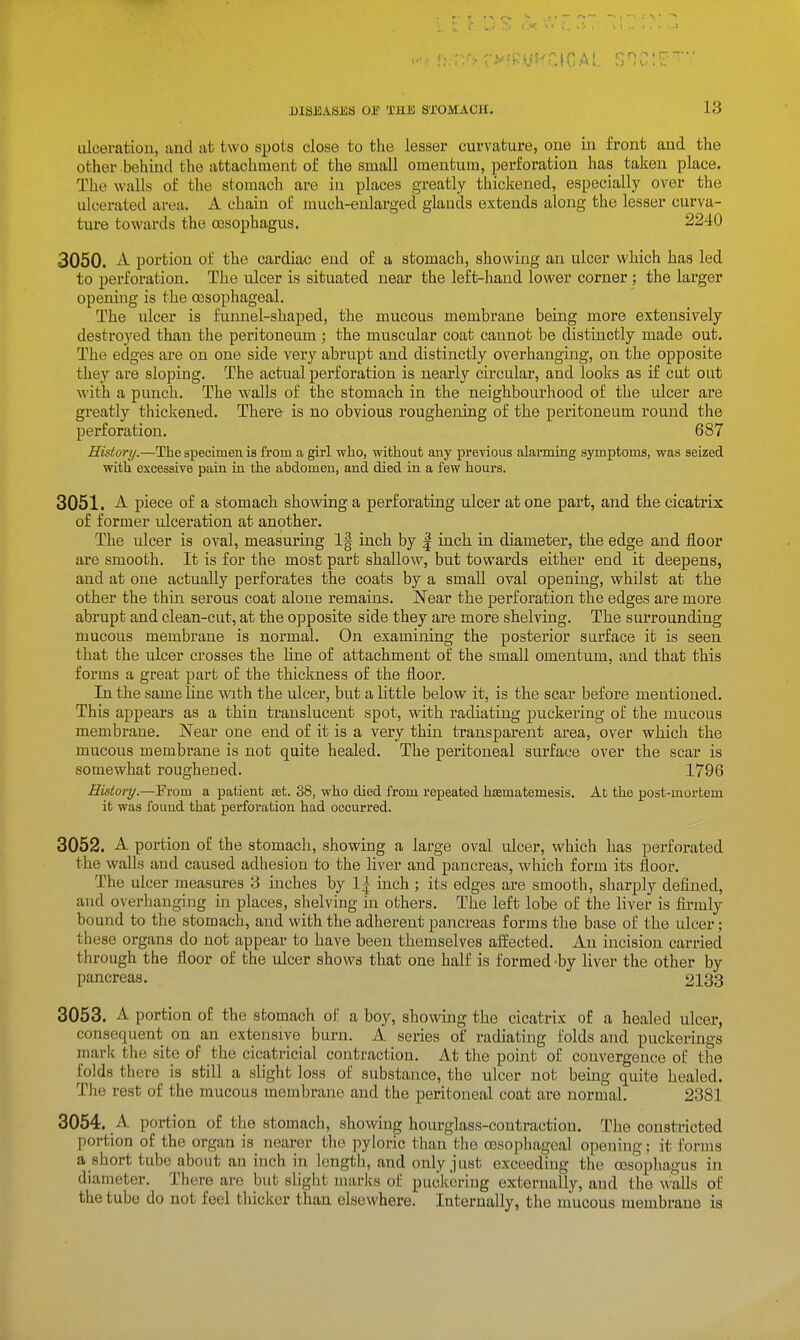 ulceration, and at two spots close to the lesser curvature, one in front and the other behind the attachment of the small omentum, perforation has taken place. The walls of the stomach are in places greatly thickened, especially over the ulcerated area. A chain of much-enlarged glands extends along the lesser curva- ture towards the oesophagus. 2240 3050. A portion of the cardiac end of a stomach, showing an ulcer which has led to perforation. The ulcer is situated near the left-hand lower corner ; the larger opening is the oesophageal. The ulcer is funnel-shaped, the mucous membrane being more extensively destroyed than the peritoneum ; the muscular coat cannot be distinctly made out. The edges are on one side very abrupt and distinctly overhanging, on the opposite they are sloping. The actual perforation is nearly circular, and looks as if cut out with a punch. The walls of the stomach in the neighbourhood of the ulcer are greatly thickened. There is no obvious roughening of the peritoneum round the perforation. 687 History.—The specimen is from a girl who, without any previous alarming symptoms, was seized with excessive pain in tlie abdomen, and died in a few hours. 3051. A piece of a stomach showing a perforating ulcer at one part, and the cicatrix of former ulceration at another. The ulcer is oval, measuring 1| inch by | inch in diameter, the edge and floor are smooth. It is for the most part shallow, but towards either end it deepens, and at one actually perforates the coats by a small oval opening, whilst at the other the thin serous coat alone remains. Near the perforation the edges are more abrupt and clean-cut, at the opposite side they are more shelving. The surrounding mucous membrane is normal. On examining the posterior surface it is seen that the ulcer crosses the line of attachment of the small omentum, and that this forms a great part of the thickness of the floor. In the same line with the ulcer, but a little below it, is the scar before mentioned. This appears as a thin translucent spot, with radiating puckering of the mucous membrane. N'ear one end of it is a very thin transparent area, over which the mucous membrane is not quite healed. The peritoneal surface over the scar is somewhat roughened. 1796 History.—From a patient set. 38, who died from repeated hsematemesis. At the post-mortem it was found that perforation had occurred. 3052. A portion of the stomach, showing a large oval ulcer, which has perforated the walls and caused adhesion to the liver and pancreas, which form its floor. The ulcer measures 3 inches by 1^ inch ; its edges are smooth, sharply defined, and overhanging in places, shelving in others. The left lobe of the liver is firmly bound to the stomach, and with the adherent pancreas forms the base of the ulcer; these organs do not appear to have been themselves affected. An incision carried through the floor of the ulcer shows that one half is formed -by liver the other by pancreas. 2138 3053. A portion of the stomach of a boy, showing the cicatrix of a healed ulcer, consequent on an extensive burn. A series of radiating folds and puckerings maric the site of the cicatricial contraction. At the point of convergence of the folds there^ is still a slight loss of substance, the ulcer not being quite healed. The rest of the mucous membrane and the peritoneal coat are normal. 2381 3054. A portion of the stomach, showing hourglass-contraction. The constricted portion of the organ is nearer the pyloric than the oesophageal opening: it forms a short tube about an inch in length, and only just exceeding the oesophagus in diameter. There are but slight marks of puckering externally, and the walls of the tube do not feel thicker than elsewhere. Internally, the mucous membrane is