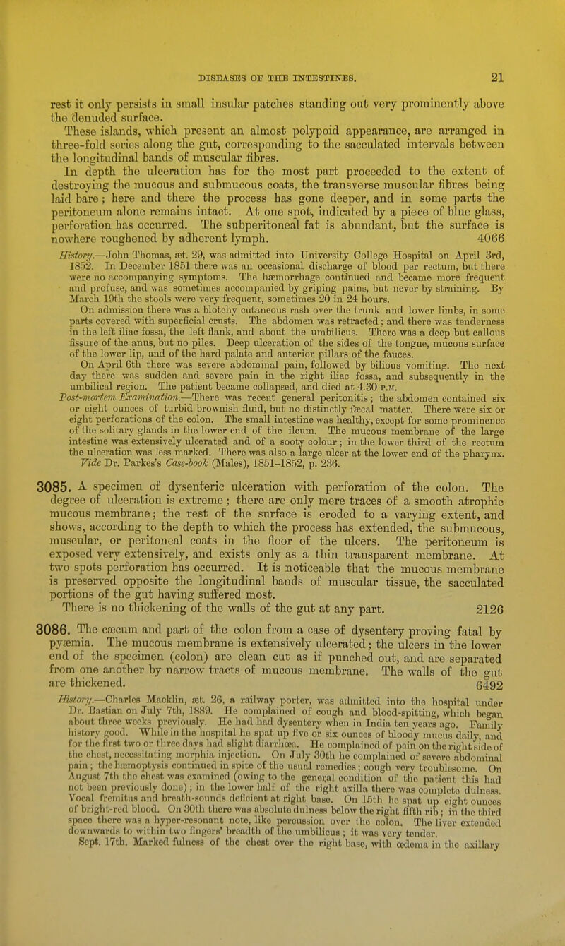 rest it only persists in small insular patches standing out very prominently above the denuded surface. These islands, which present an almost polypoid appearance, are arranged in three-fold series along the gut, corresponding to the sacculated intervals between the longitudinal bands of muscular fibres. In depth the ulceration has for the most part proceeded to the extent of destroying the mucous and submucous coats, the transverse muscular fibres being laid bare; here and there the process has gone deeper, and in some parts the peritoneum alone remains intact. At one spot, indicated by a piece of blue glass, perforation has occurred. The subperitoneal fat is abundant, but the surface is nowhere roughened by adherent lymph. 4066 History.—John Thomas, fct. 29, was admitted into University College Hospital on April 3i'd, 1852. In December 1851 there was an occasional discharge of blood per rectum, bnt there were no aceompaujing symptoms. The hasmorrhage continued and became more frequent and profuse, and was sometimes accompanied by griping pains, but never by straining. By March 19th the stools were very frequent, sometimes 20 in 24 hours. On admission there was a blotchy cutaneous rash over the trunk and lower limbs, in some parts covered with superficial crusts. The abdomen was retracted; and there was tenderness in the left iliac fossa, the left flank, and about the umbilicus. There was a deep but callous fissure of the anus, but no piles. Deep ulceration of the sides of the tongue, mucous surface of the lower lip, and of the hard palate and anterior pillars of the fauces. On April 6th there was severe abdominal pain, followed by bilious vomiting. The next day there was sudden and severe pain in the right ihac fossa, and subsequently in the iimbilical region. The patient became collapsed, and died at 4.30 p.m. Post-mortem Examination.—There was recent general peritonitis; the abdomen contained six or eight ounces of turbid brownish fluid, but no distinctly fseeal matter. There were six or eight perforations of the colon. The small intestine was healthy, except for some prominence of the solitary glands in the lower end of the ileum. The mucous membrane of the large intestine was extensively ulcerated and of a sooty colour ; in the lower third of the rectum the ulceration was less marked. There was also a large ulcer at the lower end of the pharynx. Vide Dr. Parkes's Case-book (Males), 1851-1852, p. 236. 3085. A. specimen of dysenteric ulceration with perforation of the colon. The degree of ulceration is extreme; there are only mere traces of a smooth atrophic mucous membrane; the rest of the surface is eroded to a varying extent, and shows, according to the depth to which the process has extended, the submucous, muscular, or peritoneal coats in the floor of the ulcers. The peritoneum is exposed very extensively, and exists only as a thin transparent membrane. At two spots perforation has occurred. It is noticeable that the mucous membrane is preserved opposite the longitudinal bands of muscular tissue, the sacculated portions of the gut having suffered most. There is no thickening of the walls of the gut at any part. 2126 3086. The cseeum and part of the colon from a case of dysentery proving fatal by pyasmia. The mucous membrane is extensively ulcerated; the ulcers in the lower end of the specimen (colon) are clean cut as if punched out, and are separated from one another by narrow tracts of mucous membrane. The walls of the are thickened. 6492 ///sffo;-//.—Charles Macklin, set. 26, a railway porter, was admitted into the hospital under Dr. Bastian on July 7th, 1889. He complained of cough and blood-spitting, which began about three weeks previously. He had had dysentery when in India ten years ago. Family history good. While in the hospital ho spat up five or six ounces of bloody mucus daily, and for the first two or three days liad slight diarrlioja. Ho complained of pain on the right side of the chest, necessitating morphia injection. On July 30th ho complained of severe abdoiuinal pain ; thchjcmoptysis continued in spite of the usual remedies; cough very troublesome. On August 7th the chest was examined (owing to the gonei;al condition of tho patient this had not been previously done); in the lower half of the right axilla there was completo dulness. Vocal fremitus and breath-sounds deficient at right base. On 15th ho spat up eiglit ounces of bright-red blood. On 30tli there was absolute dulness below the right fifth rib; in the third ppaco there was a hyper-resonant note, like percussion over the colon. The liver extended downwards to within two fingers' breadth of the umbilicus ; it was very tender. Sept. 17th. Marked fulness of the chest over tho right base, with oedema iii tho axillary