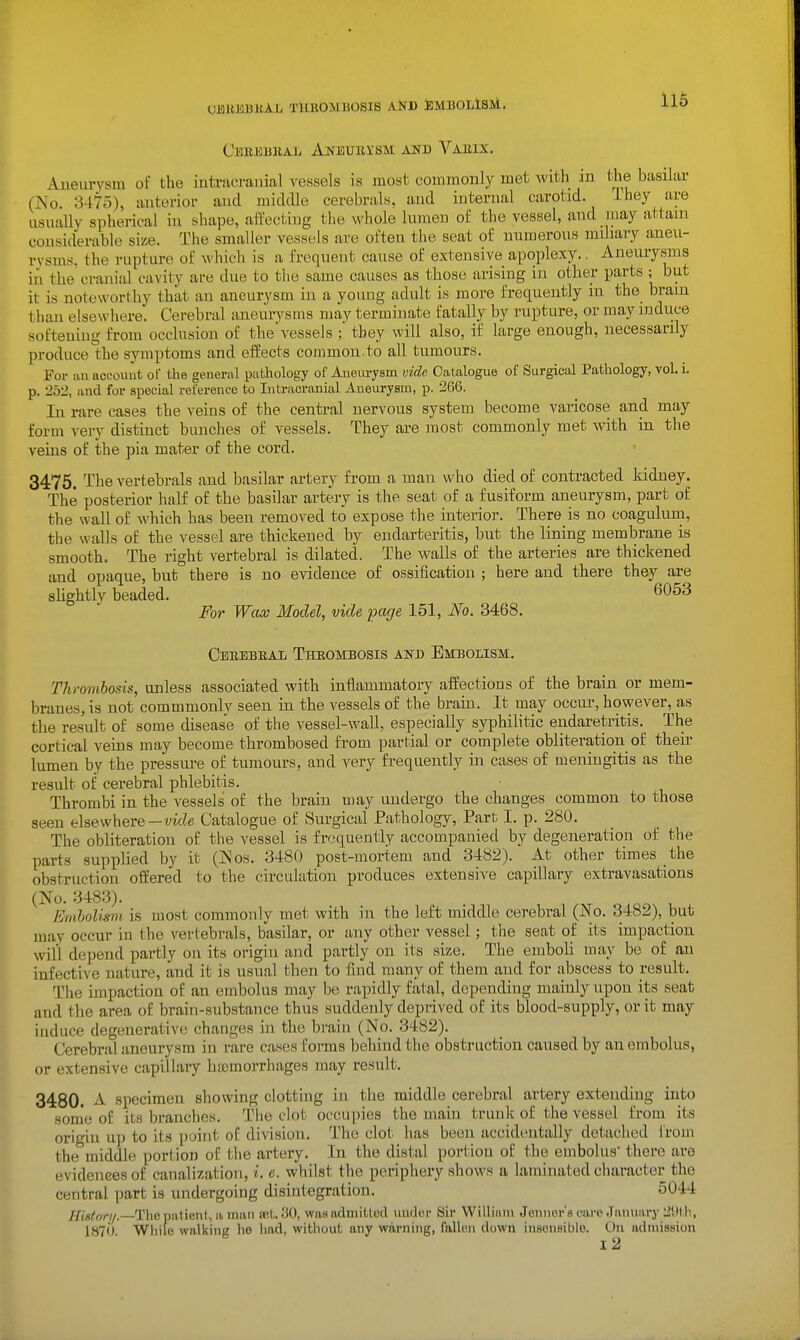 mumakh thrombosis and SmbolIsm. Ceeebual Aneurysm and Vabix. Aueuiysm of the intracranial vessels is most commonly met with in t^e basilar (No 3475), anterior and middle cerebrals, and internal carotid. Ihey are usually spherical in shape, aflecting the whole lumen of the vessel, and may attain considerable size. The smaller vessels are often tlie seat of numerous miliary aneu- rysms, the rupture of which is a frequent cause of extensive apoplexy.. Aneurysms in the cranial cavity are due to the same causes as those arising in other parts ; but it is noteworthy that an aneurysm in a young adult is more frequently in the brain than elsewhere. Cerebral aneurysms may terminate fatally by rupture, or may induce softening from occlusion of thevessels ;' they will also, if large enough, necessarily produce the symptoms and eifects common.to all tumours. For an accoimt of the general pathology of Aneurysni vide Catalogue of Surgical Pathology, vol. i. p. 252, and for special reference to Intracranial Aneurysm, p. 266. In rare cases the veins of the central nervous system become varicose and may form very distinct bunches of vessels. They are most commonly met with in the veins of the pia mater of the cord. 3475. The vertebrals and basilar artery from a man who died of contracted kidney. The posterior half of the basilar artery is the seat of a fusiform aneurysm, part of the wall of which has been removed to expose the interior. There is no coagulum, the walls of the vessel are thickened by endarteritis, but the lining membrane is smooth. The right vertebral is dilated. The walls of the arteries are thickened and opaque, but there is no evidence of ossification ; here and there they are sUghtly beaded. 6053 For Wax Model, vide page 151, No. 3468. Oerebeal Thrombosis and Embolism. Thrombosis, unless associated with inflammatory affections of the brain or mem- branes, is not commmonly seen in the vessels of the brain. It may occiu', however,^as the result of some disease of the vessel-wall, especially syphilitic endaretritis._ The cortical veins may become thrombosed from partial or complete obliteration of their lumen by the pressure of tumours, and very frequently in cases of meningitis as the result of cerebral phlebitis. Thrombi in the vessels of the brain may undergo the changes common to those seen elsewhere—vide Catalogue of Surgical Pathology, Part I. p. 280. The obliteration of the vessel is frequently accompanied by degeneration of the parts supplied by it (Nos. 3480 post-mortem and 3482). At other times the obstruction offered to the circulation produces extensive capillary extravasations (No. 3483). Embolism is most commonly met with in the left middle cerebral (So. 3482), but may occur in the vertebrals, basilar, or any other vessel; the seat of its impaction will depend partly on its origin and partly on its size. The emboli may be of an infective nature, and it is usual then to find many of them and for abscess to result. The impaction of an embolus may be rapidly fatal, depending mainly upon its seat and the area of brain-substance thus suddenly deprived of its blood-supply, or it may induce degenerative changes in the brain (No. 3482). Cerebral aneurysm in rare cases forms behind the obstruction caused by an embolus, or extensive capillary htcmorrhages may result. 3480. A specimen showing clotting in the middle cerebral artery exteiidiug into some of its branches. Tiie clot occupies the main trunk of the vessel from its origin u]) to its point of division. The clot has been accidentally detached from the middle portion of the artery. In the distal portion of the embolus' there are evidences of canalization, i. e. whilst the periphery shows a laminated character the central part is undergoing disintegration. 5044 HMori/.—The patient, a man wt. ^0, was admitted under Sir William .Jomier's cai-c .limuary 2!ltli, 1870 While walking he liad, without any warning, fallen down insensible. On admission i2