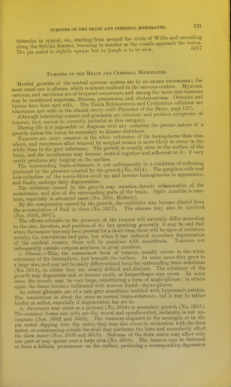 TTmOTOS OP THE BBAIN AITD CEREBUAL MEMBKANES. tubercles is typical, viz., starting from around the circle oj Wilhs and extending abn^t^^^^ Sylviin fissure;, lesse4g in number as the vessels approach the vertex^ The pia mater is slightly opaque but no lymph is to be seen. ^^-^ t Tumours or the Brain and Cerebral Membranes. Morbid crrowths of tlie central nervous system are by no means uncommon; the most usual one is glioma, which is almost confined to the nervous centres. Myxoma, sarcoma, and oarchioua are of frequent occurrence, and among the more rai-e tumours may be mentioued angeioma, fibroma, psammoma, and cho esteatoma. Osteoma and lipoma have been met witli. The Taenia Echinococcus and Cysticercus ceUulosce are sometimes met with in the cranial cavity (yicU Parasites of the Brain, page 12^). Although tubercular masses and gummata are common and produce symptoms ot tumour, they cannot be correctly included in this category. . , During life it is impossible to diagnose with any certainty the precise nature ot a crrowth unless the lesion be secondary to disease elsewhere. ^, i Tumours are more common in the white substance of the hemispheres than else- where, and recurrence after removal by surgical means is more likely to occur in the white than in the grey substance. The growth is usually close to the surface ot the hrain, and the membranes may become matted together and adherent to it : it very rarely produces any bulging on the surface. _ c £, • The surrounding brain-substance is not unfrequently m a condition of softening produced by the pressure exerted by the gTOWth (No. 3514). The ganglion-cells and axis-cylmders of the nerve-fibres swell up and become homogeneous m appearance, and finally undergo fatty degeneration. . , . . ^ ^. , The irritation caused by the growth may occasion chronic inflammation ot the membranes and also of the surrounding parts of the brain. Optic neuritis is com- mon, especially m advanced cases (No. 3501, History). ti , i t By the compression caused by the growth, the ventricles may become dilated fa-om the accumulation of fluid in them (No. 3517). The siimses may also be involved (Nos. 3.505, 3507). ^ ,^ ..^ The effects referable to the presence of the tumour wall naturally differ according to the size, duration, and position of it; but speaking generally it may be said that when the tumour has only been present for a short time, there will be signs of irritation merely, viz. convulsions and pain, but when it has induced secondary degeneration of the cerebral centres there will be paralysis with anfesthesia. Tumours not infrequently contain corpora amylacea in great numbers. i, (yttoTOfi.—This, the commonest form of tumour, usually occurs m the white substance of the hemisphere, just beneath the surface. In some cases they grow to a lar<^e size, and may not be easily differentiated from the surrounding brani-snbstance (No.°3514), in others they are clearly defined and distinct. The substance of the growth may degenerate and so become cystic, or hajmorrhages may occur. In some cases the vessels may be very large, constituting a form of angio-ghouia : in others again the tissue becomes infiltrated with mucous hquid—myxo-gUoina. '^In colour gliomata are of a pale grey sometimes mottled with hyperasmic patches. The consistence is about the same as normal brain-substance, but it may be rather harder or softer, especially if degeneration has set in. ii. Sarcomata may occur as a primary (No. 3504) or secondary growtli (No. 3501). 'I'he common forms met with are the round and spindle-celled, melanotic is not un- common (Nos. 3502 and 3503). The tumours originate in the neurogli_ii or in the pia mater dipping into the sulci; they may also occur in connection with the dura mater, or commencing outside the skull may perforate the bone and secondarily affect the dura mater (Nos! 3509 and 3510). Karcoma of the dura inator may affect only one i)art or may spread over a large area (No. 350(1). The tumour may bo llaltened or form a definite prominence on the surface, producing a corresponding depression