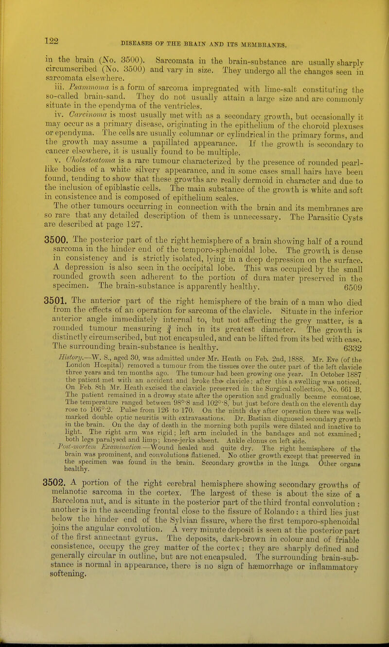 m the brain {No. 3500). Sarcomata in the brain-substance are usually sharplv circumscribed (No. 3500) and vary in size. They undergo all the changes seen iii sarcomata elsewhere. iii. Fsammomu is a form ol sarcoma im^jregnated with lirae-salt constituHng the so-called brain-sand. Tliey do not usually attain a large size aud are commonly situate in the ependyma of the ventricles. iv. Carcinoma is most usually met with as a secondary growth, but occasionally it may occur as a primary disease, originating in the epithelium of the choroid plexuses or ependyma. The cells are usually columnar or cylindrical in the primary forms, and the growth may assume a papillated appearance. If 1 he growth is secondary to cancer elsewhere, it is usually found to be multiple. V. Cholesteatoma is a rare tumour characterized by the pi-esence of rounded pearl- like bodies of a white silvery appearance, aud in some cases small hairs have been found, tending to show that these growths are really dermoid in character and due to the inclusion of epiblastic cells. The main substance of the growth is white and soft in consistence and is composed of epithelium scales. The other tumours occurring in connection with the brain and its membranes are so rare that any detailed description of them is unnecessary. The Parasitic Cysts are described at page 127. 3500. The posterior part of the right hemisphere of a brain showing half of around sarcoma in the hinder end of the temporo-sphenoidal lobe. The growth is dense in consistency and is strictly isolated, lying in a deep depression on the surface. A depression is also seen in the occipital lobe. This was occupied by the small rounded growth seen adherent to the portion of dura mater preserved in the specimen. The brain-substance is apparently henlthy. 6509 3501. The anterior part of the right hemisphere of the brain of a man who died from the effects of an operation for sarcoma of the clavicle. Situate in the inferior anterior angle immediately internal to, but not affecting the grey matter, is a rounded tumour measuring | inch in its greatest diameter. The growth is distinctly circumscribed, but not encapsuled, aud can be lifted from its bed with ease. The surrounding brain-substance is healthy. 6332 History.—W. S., aged 30, was admitted under Mr. Heath ou Feb. 2ud, 1888. Mr. Eve (of the London Hospital) removed a tumour from the tissues over the outer part of the left clavicle three years and ten months ago. The tumour had been gi-owing one year. In October 1887 the patient met with an accident and broke the. clavicle: after Ihis'a BwelHug was noticed. On Feb. Sth Mr. Heath excised the clavicle preserved in the Surgical collection, No. 661 B. The patient remained in a drowsy state alter the operation and gradually became comatose. The temperature ranged between 98°-8 and 102°-8, but just before death on the eleventh day rose to 106°-2. Pulse from 126 to 170. On the ninth day after operation there was well- marked double optic neuritis with extravasations. Dr. Bastian diagnosed secondary growth in the brain. On the day of death in the morning both pupils were dilated and inactive to light. The right arm was rigid; left arm included in the bandages and not examined; both legs paralysed and limp; knee-jerks absent. Ankle clonus on left side. Pod-7nortcm Rraminafion—Wound healed aud quite dry. The right hemisphere of the brain was prominent, and convolutions flattened. No other growth except that preserved in tlie specimen was found in the brain. Secondary growths in the lungs. Otlier organs healthy. 3502. A portion of the right cerebral hemisphere showing secondary growths of melanotic sarcoma in the cortex. The largest of these is about the size of a Barcelona nut, and is situate in the posterior part of the third frontal convolution : another is in the ascending frontal close to the fissure of Eolaudo : a third lies just below the hinder end of the Sylvian fissui-e, M'here the first temporo-sphenoidal joins the angular convolution. A very minute deposit is seen at the posterior part of the first anuectaiit gyrus. The deposits, dark-brown in colour and of friable consistence, occupy the grey matter of the cortev; they are sharply defined and generally circular in outline, but are not encapsuled. The surrounding brain-sub- stance is normal in appearance, there is no sign of haemorrhage or inflammatory softening.