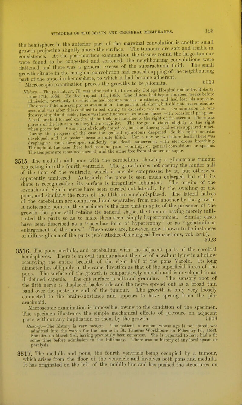 the hemisphere in the anterior part of the iimrgiual couvoliitiou is another small Growth proiectiiig slightly above the surface. The tumours are soft and friable in consistence At the post-mortem examination the tissues round the large tumour were found to be congested and softened, the neighbouring convolutions were aattened and there was a general excess of the subarachnoid fluid. _ ihe smaU growth situate in the marginal convolution had caused cupping of the neighbouring part of the opposite hemisphere, to which it had become adherent. Microscopic examination proves the growths to be gliomata. fi069 Hkfut-i/.~The> patient, ajt. 70, was adniilted into Uuivevsity Oollegc Hospital under Dr Eobeite, .Tune 17th 1884. He died August lltb, 1885. Tlie illness had buguu Coui-teen weeks betore admission' previously to which he bad become morose, apathetic, and hud lost bis appetite. The onset ot definite symptoms was sudden ; the patient fell down, but did not lose conscious- ness and was alter this conlined to bed, owing to excessive weakness. Ou admission he was drowsy stupid and feeble ; there was incontinence ot urine and faaoes, with occasional priapism. V bed-sore had formed ou the left buttock and anotliei- to the right of the sacrum. There was paresis of the left arm and leg, but no rigidity. The tongue deviated slightly to the right when protruded. Vision was obviou.'?ly iinpaii'ed, but the other special senses appeared intact. Hurin the progress of the case the general symptoms deepened, double optic neuritis developed, and the patient became quite blind. For a day or two before death there was dysphagia: coma developed suddenly, and death supervened with stertorous breathing. Throughout the case there had been no pain, vomiting, or general convulsions or spasms. The temperature remained normal, and the urine free from albumen or sugar. 3515. The medulla and pons with the cerebellum, showing a gliomatous tumour projecting iuto the foitrth ventricle. The growth does not occupy the hinder half of the floor of the ventricle, which is merely compressed by it, but otherwise apparently unaltered. Anteriorly the pons is seen much enlarged, but still its shape is recognizable ; its surface is irregularly lobulated. The origins of the seventh and eighth nerves have been carried out laterally by the swelling of the pons, and similarly the roots of the fifth are much displaced. The lateral halves of the cerebellum are compressed and separated from one another by the growth. A noticeable point in the specimen is the fact that in spite of the presence of the growth the pons still retains its general shape, the tumour having merely infil- trated the parts so as to make them seem simply hypertrophied. Similar cases have been described as a  pecuUar form of hypertrophy or as  gelatiniform enlargement of the pons. These cases are, however, now known to be instances of diflhase glioma of the parts (vide Medico-Chirurgical Transactions, vol. Ixvi.). ^ 5923 3516. The pons, medulla, and cerebellum with the adjacent parts of the cerebral hemispheres. There is an oval tumour about the size of a walnut lying in a hollow occupying the entire breadth of the right half of the pons Yarolii. Its long diameter Hes obliquely in the same direction as that of the superficial fibres of the pons. The surface of the growth is comparatively smooth and is enveloped in an ill-defined capsule. The cut surface is soft and granular. The sensory root of the fifth nerve is displaced backwards and the nerve spread out as a broad thin band over the posterior end of the tumour. The growth is only very loosely connected to the brain-substance and appears to have sprung from the pia- arachnoid. Microscopic examination is impossible, owiug to the condition of the specimen. The specimen illustrates the simple mechanical eifects of pressure on adjacent parts without any implication of them by the growth. 5906 History.—lho history is very meagre. The patient, a woman whoso age i.s not stated, was adniitted into tlie wards for tlio insane in St. Pancras Workhouse on February let, 1883. She died on March .'Ird, having previously been comatose. She is reported to have had a fit some time before admission to the Tnllrmary. There was no history of any local spasm or paralysis. 3517. The medulla and pons, the fourth ventricle being occupied by a tumour, which arises from the Hoor of the ventricle and involves both pons and medulla. It has originated on the left of the middle lini> and has pushed the structures ou