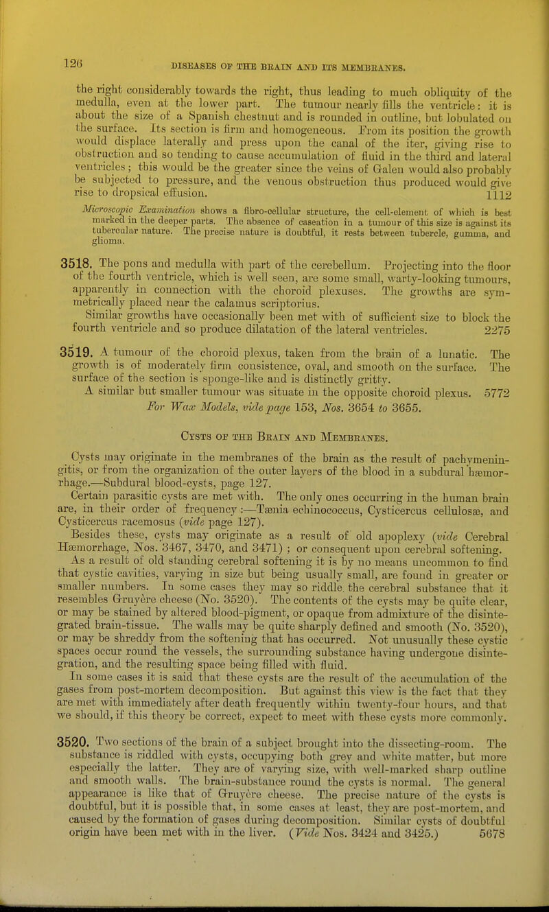the right cousiderably towards the right, thus leading to much obliquity of the medulla, even at the lower part. The tumour nearly fills the ventricle: it is about the size of a Spanish chestnut and is rounded in outline, but lobulated on the surface. Its section is firm and homogeneous. Prom its position the gi-owth would displace laterally and press upon the canal of the iter, giving rise to obstruction and so tending to cause accumulation of fluid in the third and lateral ventricles ; this would be the greiiter since the veius of Galen would also probably be subjected to pressure, and the venous obstruction thus produced would give rise to dropsical effusion. 1112 Microscopic Examination shows a flbro-oellular sfcructm-e, the cell-element of which is best marked in the deeper parts. The absence of caseation in a tumour of this size is against its tubercular nature. The precise nature is doubtful, it rests between tubercle, gumma, and glioma. 3518. The pons and medulla with part of the cerebellum. Projecting into the floor of the fourth ventricle, which is well seen, are some small, warty-looking tumours, apparently in connection with the choroid plexuses. The growths are sym- metrically placed near the calamus scriptorius. Similar growths have occasionally been met with of sufficient size to block the fourth ventricle and so produce dilatation of the lateral ventricles. 2275 3519. A tumour of the choroid plexus, taken from the brain of a lunatic. The growth is of moderately firm consistence, oval, and smooth on the surface. The surface of the section is sponge-like and is distinctly gritty. A similar but smaller tumour was situate in the opposite choroid plexus. 5772 For Wax Models, vide page 153, Nos. 3654 to 3655. Cysts of the Beain and Membeanes. Cysts may originate in the membranes of the brain as the result of pachymenin- gitis, or from the organization of the outer layers of the blood in a subdural hfemor- rhage.—Subdural blood-cysts, page 127. Certain parasitic cysts are met with. The only ones occurring in the human brain are, in their order of frequency :—Taenia echinococcus, Cj^sticercus cellulosse, and Cysticercus racemes us (vide page 127). Besides these, cysts may originate as a result of old apoplexy {vide Cerebral Haemorrhage, Nos. 3467, 3470, and 3471) ; or consequent upon cerebral softening. As a result of old standing cerebral softening it is by no means uncommon to find that cystic ca\T.ties, varying in size but being usually small, are found in greater or smaller numbers. In some cases they may so riddle, the cerebral substance that it resembles Grruyere cheese (No. 3520). The contents of the cysts may be quite clear, or may be stained by altered blood-pigment, or opaque from admixture of the disinte- grated brain-tissue. The walls may be quite sharply defined and smooth (No. 3520), or may be shreddy from the softening that has occurred. Not unusually these cystic spaces occur round the vessels, the surrounding substance having undergone disinte- gration, and the resulting space being filled with fluid. In some cases it is said, that these cysts are the result of the accumulation of the gases from post-mortem decomposition. But against this view is the fact that they are met with immediately after death frequently within twenty-four hours, and that we should, if this theory be correct, expect to meet with these'cysts more commonly. 3520. Two sections of the brain of a subject brought into the dissectiug-room. The substance is riddled with cysts, occu])ying both grey and white matter., but more especially the latter. They are of vai-Wng size, witli well-marked sharp outline and smooth walls. The brain-substance round the cysts is normal. Tiie general appearance is like that of Q-ruyere cheese. The precise nature of the cysts is doubtful, but it is possible that, in some cases at least, they are post-mortem, and caused by the formation of gases during decomposition. Similar cysts of doubtful origin have been met with in the liver. (Vide Nos. 3424 and 3425.) 5678