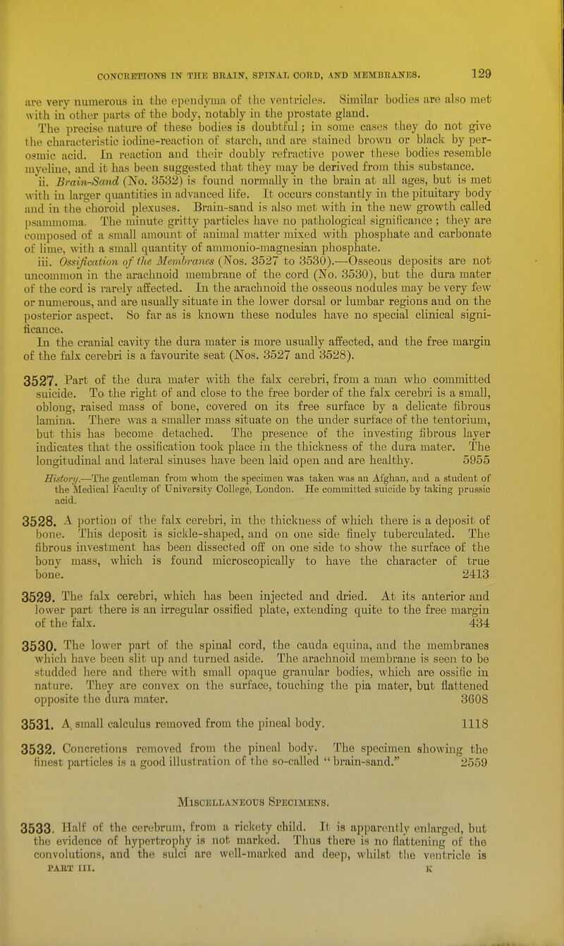 coN0BEa?io]sr8 in the beain, spinal cord, and membbanbs. are very numerous in the ependyma of the ventricles. Similar bodies are also met w ith in other parts of the body, notably in the prostate gland. The precise nature of these bodies is doubtful; in some cases they do not give the characteristic iodine-reaction of starch, and are stained browji or black by per- osoiic acid. In reaction and their doubly refractive ])ower these bodies resemble myeliue, and it has been suggested that they may be derived from this substance. ii. Brain-Sand (No. 3532) is found normally in the brain at all ages, but is met with in larger quantities in advanced life. It occurs constantly in. the pituitary body and in the choroid plexuses. Brain-sand is also met with in the new growth called psauuiioma. The minute gritty particles have no pathological significance ; they are omposed of a small amount of animal matter mixed with phosphate and carbonate of lime, with a small quantity of ammonio-magnesian phosphate. iii. Ossification of Ihe Membranes (Wos. 3527 to 3530).—Osseous deposits are not uncommon in the arachnoid membrane of the cord (No. 3530), but the dura mater of the cord is rarely affected. In the arachnoid the osseous nodules may be very few or niunerous, and are usually situate in the lower dorsal or lumbar regions and on the posterior aspect. So far as is known these nodules have no special clinical signi- ficance. In the cranial cavity the dura mater is more usually affected, and the free margin of the falx cerebri is a favourite seat (Nos. 3527 and 3528). 3527. P^i'i't of the dura mater with the falx cerebri, from a man who committed suicide. To the right of and close to the free border of the falx cerebri is a small, oblong, raised mass of bone, covered on its free surface by a delicate fibrous lamina. There was a smaller mass situate on the under surface of the tentorium, but this has become detached. The presence of the investing fibrous layer indicates that the ossification took place in the thickness of the dura mater. The longitudinal and lateral sinuses have been laid open and are healthy. 5955 History.—The gentleman from whom the specimen was taken was an Afghan, and a student of the Medical Faculty of University College, London. He committed suicide by taking prussio acid. 3528. A portion of the falx cerebri, in the thickness of which there is a deposit of bone. This deposit is sickle-shaped, and on one side finely tuberculated. The fibrous investment has been dissected off on one side to show the surface of the bony mass, which is found microscopically to have the character of true bone. 2413 3529. Ibe falx cerebri, which has been injected and dried. At its anterior and lower part there is an irregular ossified plate, extending quite to the free margin of the falx. 434 3530. The lower part of the spinal cord, the cauda equina, and the membranes which have been slit up and turned aside. The arachnoid membrane is seen to be studded here and there with small opaque granular bodies, which are ossific in nature. They are convex on the surface, touching the pia mater, but flattened opposite the dura mater. 3608 3531. A small calculus removed from the pineal body. 1118 3532. Concretions removed from the pineal body. The specimen showing the finest particles is a good illustration of the so-called  brain-sand. 2559 Miscellaneous Specimens. 3533. Half oi the cerebrum, from a rickety child. It is apparently enlarged, but the evidence of hypertrophy is not marked. Thus there is no flattening of the convolutions, and the sulci are well-marked and deep, whilst the ventricle is PABT 111. K