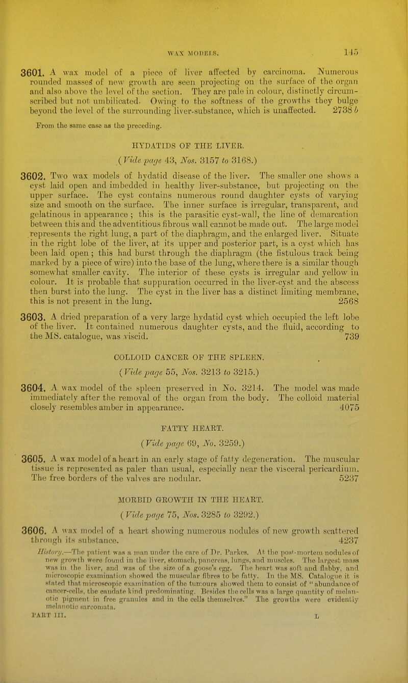 3601. A wax model of a piece of liver all'ected by carcinoma. Numerous rounded masses of now growth are seen projecting on the surface of the organ and ulso above the level of the section. They are pale in colour, distinctly circum- scribed but not umbilicated. Owing to the softness of the growths they bulge beyond the level of the surrounding liver-substauce, which is unaffected. 2738 b From the same casa as the preceding. HYDATIDS OF THE LIVER. {Vide page 43, Nos. 3157 to 3168.) 3602. Two wax models of hydatid disease of the liver. The smaller one shows a cyst laid open and imbedded in healthy liver-substance, but projecting on the upper surface. The cyst contains mimerous round daughter cysts of varying size and smooth on the surface. The inner surface is irregular, transparent, ancl gelatinous in appearance ; this is the parasitic cyst-wall, the line of demarcation between this and the adventitious fibrous vvall cannot be made out. The large model represents the I'ight lung, a part of the diaphragm, and the enlarged liver. Situate in the rigbt lobe of the liver, at its upper and posterior part, is a cyst whicli has been laid open ; this had burst through the diaphragm (the fistulous track being marked by a piece of wire) into the base of the lung, where there is a similar though somewhat smaller cavity. The interior of these cysts is irregular and yellow in colour. It is probable that suppuration occui'red in the liver-cyst and the abscess then burst into the lung. The cyst in the liver has a distinct limiting membrane, this is not present in the lung. 2568 3603. A dried preparation of a very large hydatid cyst which occupied the left lobe of the liver. In contained numerous daughter cysts, and the fluid, according to the My. catalogue, \a as viscid. 739 COLLOID CANCER OP THE SPLEEN. (Vide-page 55, Ms. 3213 to 3215.) 3604. A wax model of the spleen preserved in No. 3214. The model was made immediately after the removal of the organ from the body. The colloid material closely resembles amber in appearance. 4075 FATTY HEART. (VidejMge 69, No. 3259.) 3605. A wax model of a heart in an early stage of Fatty degeneration. The muscular tissue is represented as paler than usual, especially near the viscei-al pericardium. The free borders of the valves are nodular. 5237 MORBID GROWTH IN THE HEART. (Vide page 75, JVos. 3285 to 3292.) 3606. A wax model of a heart showing numerous nodules of new growth scattei-ed through its substance. 4237 HLstori/.—The patient wim a man nndor Ihe earo of Dr. Tarlics. Ah the posl-ninrtoni iiodulesof new growth were foiniil in llie liver, stotnauh, pauiM-t-Ms, hinffH.aiirl muscles. The largest mass WHS ill the liver, and was of t lie size of a goose's efrg. Tlie heart, was soft, and flabby, and mieropcopic examiiiatioTi showed the niuaeiilar fibres l,o bo fatly. In llie MS. Catalogue it; is stated that,mieroscopic examination of the t,un~our8 showed them to consist of abundanceof caneer-ecllp, the caudate liind predominating. Besides the cells was a large quantity of melan- otic pigment in free grauulca and in the cells themselves. The growths were ovidenliy mehiiioLic sarcomata. I'AllT III. L