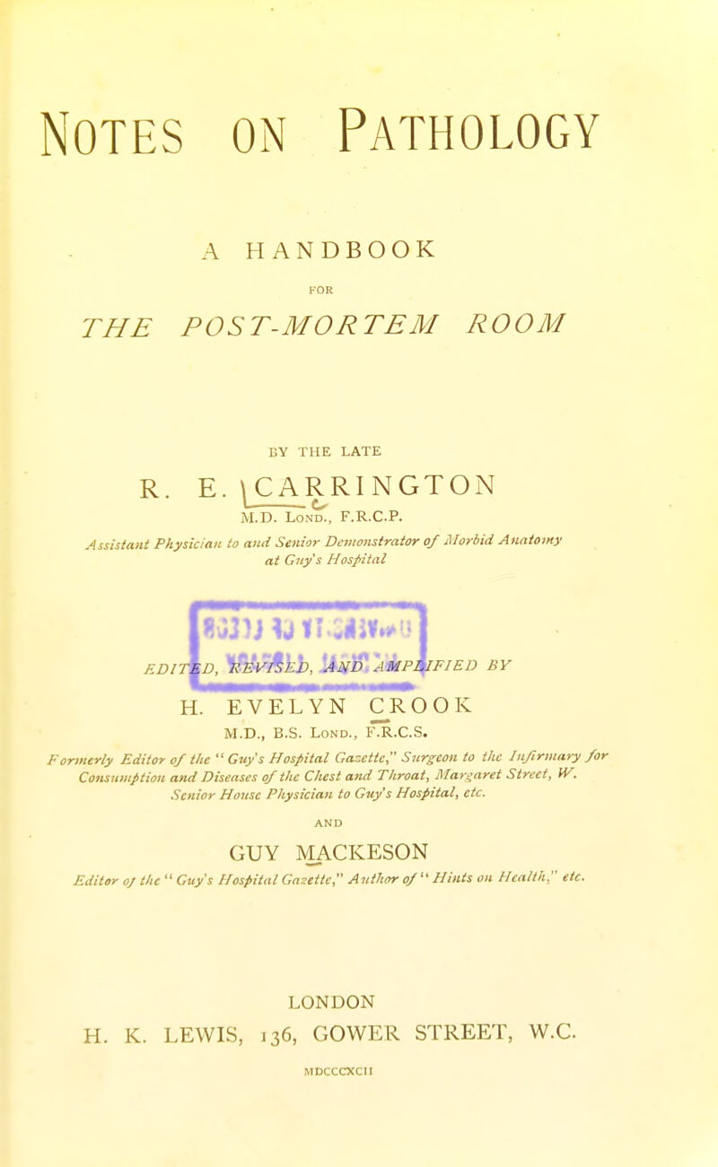 A HANDBOOK FOR THE POST-MORTEM ROOM BY THE LATE R. E. ^CARRINGTON M.D. LoND., F.R.C.P. Assistant Physician to and Senior Demonstrator of Morbid Aiiaiorny at Guy's Hospital EDIT D, l^^^ijb, l^k'^t''A4lP^FIED BY H. EVELYN C^R O O K M.D., B.S. LoND., fIr.C.S. Formerly Editor of the  Guy's Hospital Gazette Surgeon to the Infirmary for Cottsumption and Diseases of the Chest and Throat, Margaret Street, W. Senior House Physician to Guy's Hospital, etc. AND GUY MACKESON Editor oj the  City's Hospital Gasetie, Author of  Hints on Health, etc. LONDON H. K. LEWIS, J 36, GOWER STREET, W.C MDCCCXCII