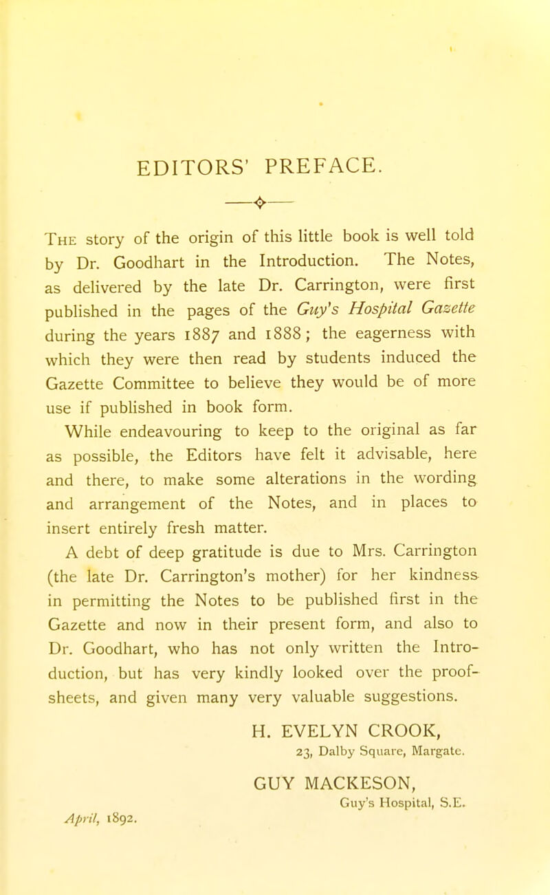 t EDITORS' PREFACE. —^— The story of the origin of this Httle book is well told by Dr. Goodhart in the Introduction. The Notes, as delivered by the late Dr. Carrington, were first published in the pages of the Guy's Hospital Gazette during the years 1887 and 1888; the eagerness with which they were then read by students induced the Gazette Committee to believe they would be of more use if published in book form. While endeavouring to keep to the original as far as possible, the Editors have felt it advisable, here and there, to make some alterations in the wording and arrangement of the Notes, and in places to insert entirely fresh matter. A debt of deep gratitude is due to Mrs. Carrington (the late Dr. Carrington's mother) for her kindness- in permitting the Notes to be published first in the Gazette and now in their present form, and also to Dr. Goodhart, who has not only written the Intro- duction, but has very kindly looked over the proof- sheets, and given many very valuable suggestions. H. EVELYN CROOK, 23, Dalby Square, Margate. GUY MACKESON, Guy's Hospital, S.E. April, 1892.