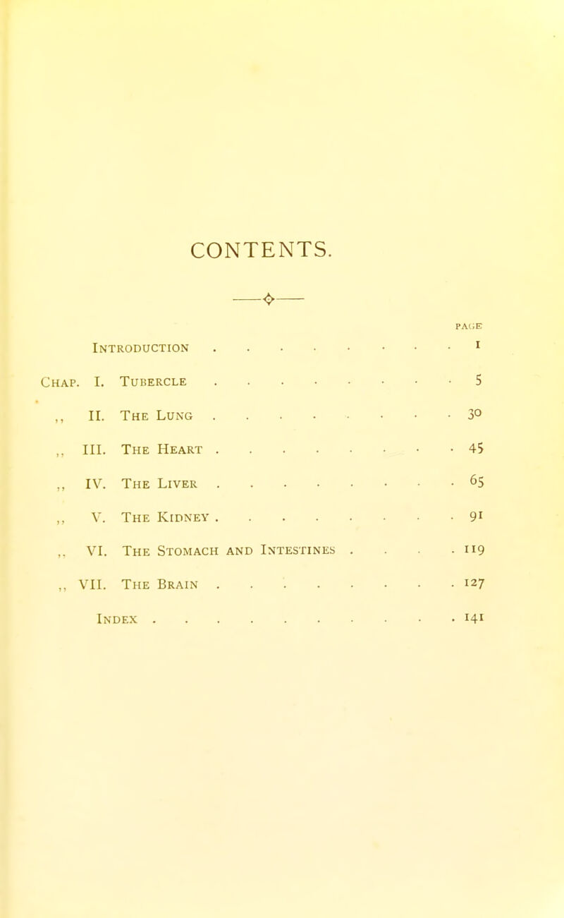 CONTENTS. pa(;e Introduction ^ Chap. I. Tubercle 5 II. The Lung 3° III. The Heart 45 ,, IV. The Liver 65 V. The Kidney 91 VI. The Stomach and Intestines . . . .119 „ VII. The Brain 127 Index 141