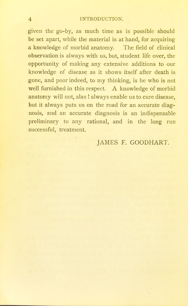 given the go-by, as much time as is possible should be set apart, while the material is at hand, for acquiring a knowledge of morbid anatomy. The field of clinical observation is always with us, but, student life over, the opportunity of making any extensive additions to our knowledge of disease as it shows itself after death is gone, and poor indeed, to my thinking, is he who is not well furnished in this respect. A knowledge of morbid anatomy will not, alas ! always enable us to cure disease, but it always puts us on the road for an accurate diag- nosis, and an accurate diagnosis is an indispensable preliminary to any rational, and in the long run successful, treatment. JAMES F. GOODHART.