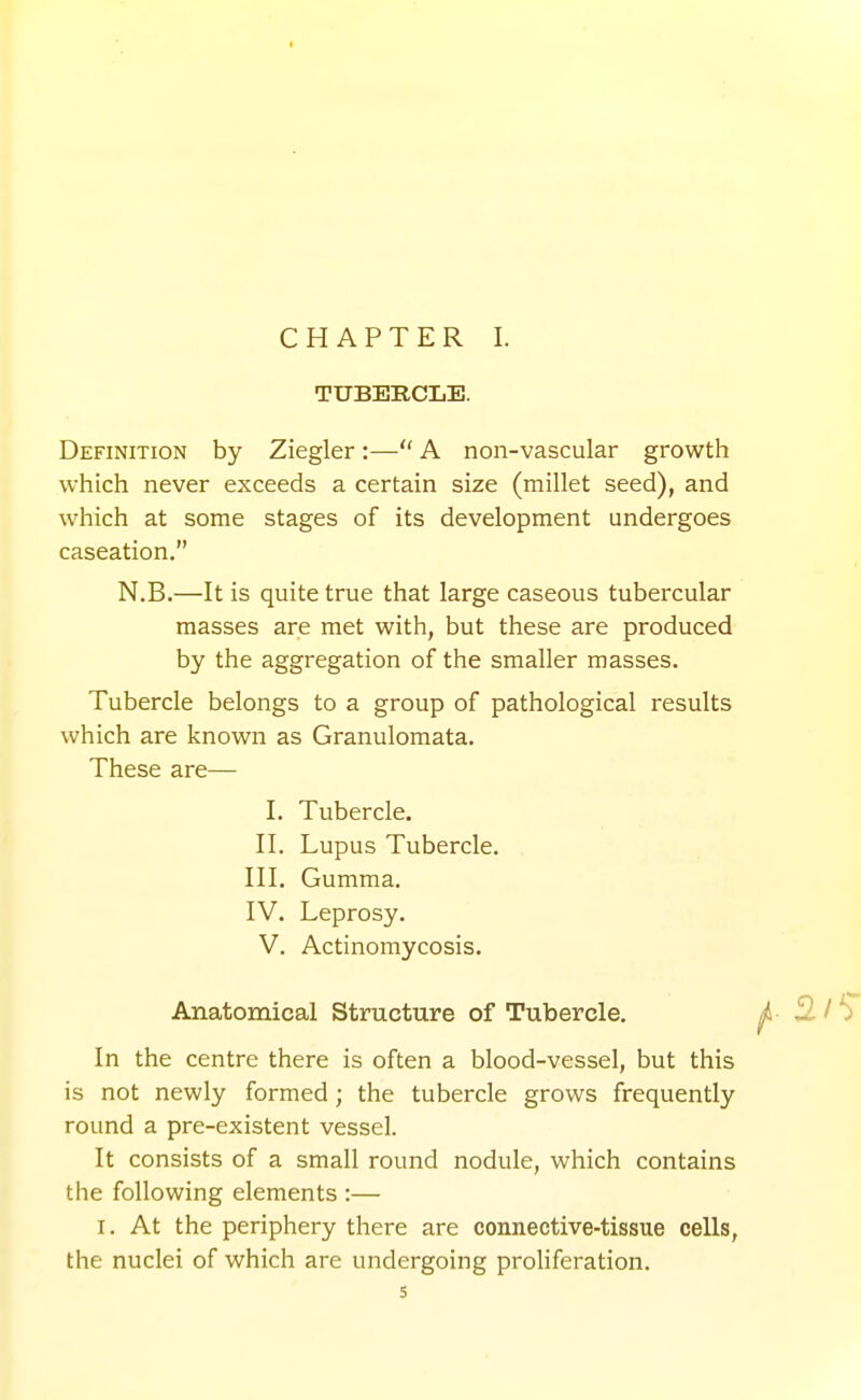 CHAPTER I. TUBERCLE. Definition by Ziegler:— A non-vascular growth which never exceeds a certain size (millet seed), and which at some stages of its development undergoes caseation. N.B.—It is quite true that large caseous tubercular masses are met with, but these are produced by the aggregation of the smaller masses. Tubercle belongs to a group of pathological results which are known as Granulomata. These are— I. Tubercle. II. Lupus Tubercle. III. Gumma. IV. Leprosy. V. Actinomycosis. Anatomical Structure of Tubercle. ^- 2^/'^ In the centre there is often a blood-vessel, but this is not newly formed; the tubercle grows frequently round a pre-existent vessel. It consists of a small round nodule, which contains the following elements :— I. At the periphery there are connective-tissue cells, the nuclei of which are undergoing proliferation.