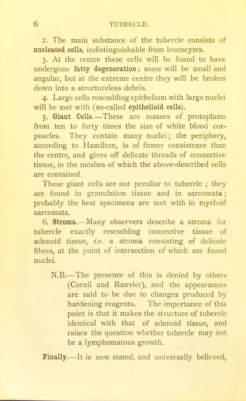 2. The main substance of the tubercle consists of nucleated cells, indistinguishable from leucocytes. 3. At the centre these cells will be found to have undergone fatty degeneration; some will be small and angular, but at the extreme centre they will be broken down into a structureless debris. 4. Large cells resembling epithelium with large nuclei will be met with (so-called epithelioid cells). 5. Giant Cells.—These are masses of protoplasm from ten to forty times the size of white blood cor- puscles. They contain many nuclei; the periphery, according to Hamilton, is of firmer consistence than the centre, and gives off delicate threads of connective tissue, in the meshes of which the above-described cells are contained. These giant cells are not peculiar to tubercle ; they are found in granulation tissue and in sarcomata; probably the best specimens are met with in myeloid sarcomata. 6. Stroma.—Many observers describe a stroma for tubercle exactly resembling connective tissue of adenoid tissue, i.e. a stroma consisting of delicate fibres, at the point of intersection of which are found nuclei. N.B.—The presence of this is denied by others (Cornil and Ranvier), and the appearances are said to be due to changes produced by hardening reagents. The importance of this point is that it makes the structure of tubercle identical with that of adenoid tissue, and raises the question whether tubercle may not be a lymphomatous growth. PinaUy.—It is now stated, and universally believed.