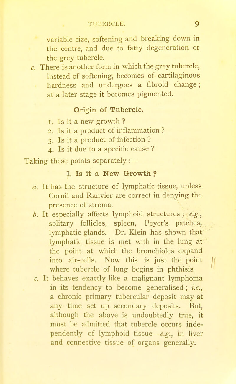 variable size, softening and breaking down in the centre, and due to fatty degeneration oi the grey tubercle. c. There is another form in which the grey tubercle, instead of softening, becomes of cartilaginous hardness and undergoes a fibroid change; at a later stage it becomes pigmented. Origin of Tubercle. 1. Is it a new growth ? 2. Is it a product of inflammation ? 3. Is it a product of infection ? 4. Is it due to a specific cause ? Taking these points separately :— 1. Is it a New Growth ? a. It has the structure of lymphatic tissue, unless Cornil and Ranvier are correct in denying the presence of stroma. b. It especially affects lymphoid structures ; e.g., solitary follicles, spleen, Peyer's patches, lymphatic glands. Dr. Klein has shown that lymphatic tissue is met with in the lung at the point at which the bronchioles expand into air-cells. Now this is just the point where tubercle of lung begins in phthisis. c. It behaves exactly like a malignant lymphoma in its tendency to become generalised ; i.e., a chronic primary tubercular deposit may at any time set up secondary deposits. But, although the above is undoubtedly true, it must be admitted that tubercle occurs inde- pendently of lymphoid tissue—in liver and connective tissue of organs generally.