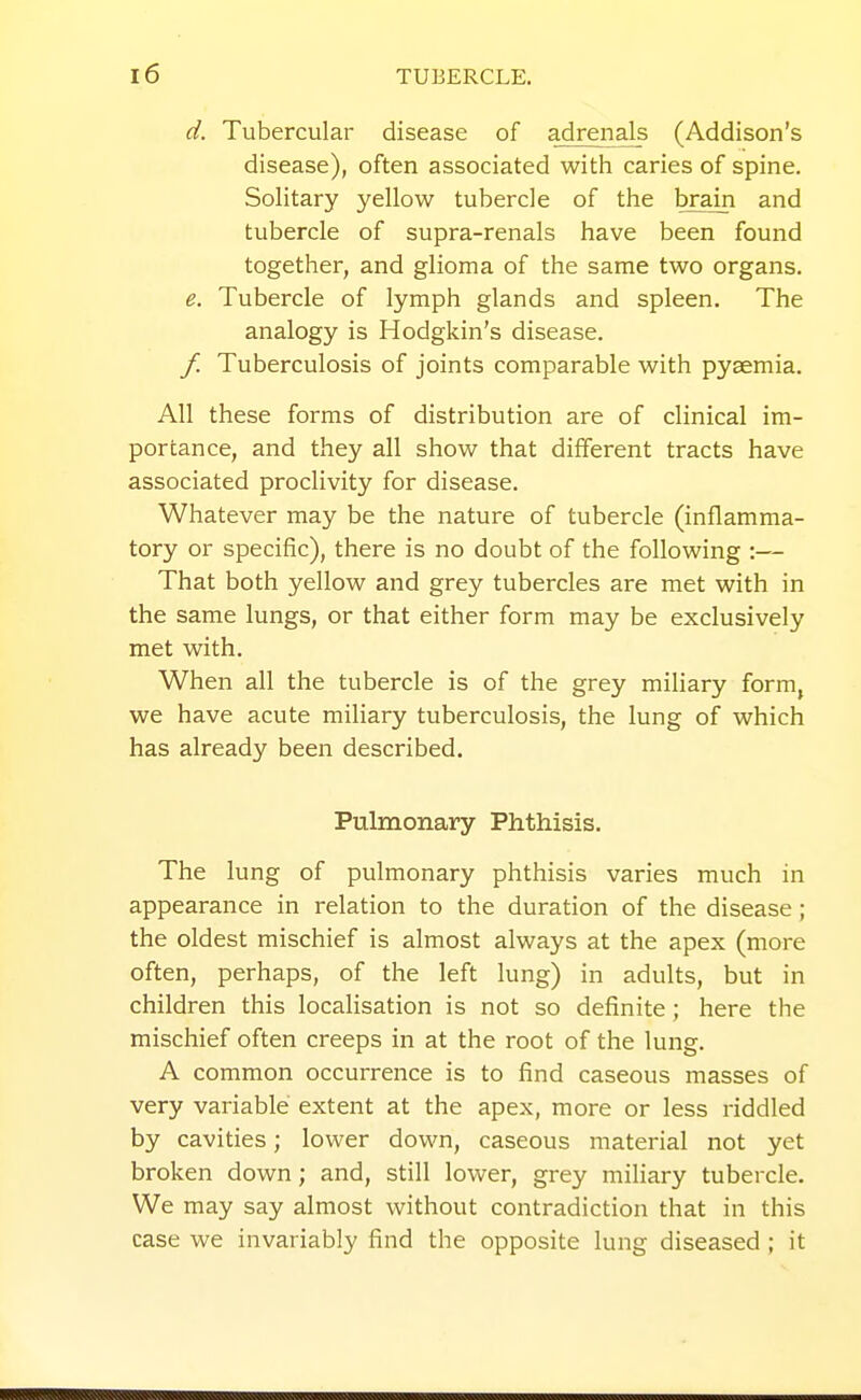 d. Tubercular disease of adrenals (Addison's disease), often associated with caries of spine. Solitary yellow tubercle of the brain and tubercle of supra-renals have been found together, and glioma of the same two organs. e. Tubercle of lymph glands and spleen. The analogy is Hodgkin's disease. / Tuberculosis of joints comparable with pyaemia. All these forms of distribution are of clinical im- portance, and they all show that different tracts have associated proclivity for disease. Whatever may be the nature of tubercle (inflamma- tory or specific), there is no doubt of the following :— That both yellow and grey tubercles are met with in the same lungs, or that either form may be exclusively met with. When all the tubercle is of the grey miliary form, we have acute miliary tuberculosis, the lung of which has already been described. Pulmonary Phthisis. The lung of pulmonary phthisis varies much in appearance in relation to the duration of the disease; the oldest mischief is almost always at the apex (more often, perhaps, of the left lung) in adults, but in children this localisation is not so definite; here the mischief often creeps in at the root of the lung. A common occurrence is to find caseous masses of very variable extent at the apex, more or less riddled by cavities; lower down, caseous material not yet broken down; and, still lower, grey miliary tubercle. We may say almost without contradiction that in this case we invariably find the opposite lung diseased ; it