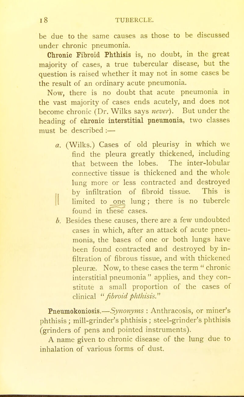 be due to the same causes as those to be discussed under chronic pneumonia. Chronic Fibroid Phthisis is, no doubt, in the great majority of cases, a true tubercular disease, but the question is raised whether it may not in some cases be the result of an ordinary acute pneumonia. Now, there is no doubt that acute pneumonia in the vast majority of cases ends acutely, and does not become chronic (Dr. Wilks says never). But under the heading of chronic interstitial pneumonia, two classes must be described :— a. (Wilks.) Cases of old pleurisy in which we find the pleura greatly thickened, including that between the lobes. The inter-lobular connective tissue is thickened and the whole lung more or less contracted and destroyed ,, by infiltration of fibroid tissue. This is II hmited to one lung; there is no tubercle found in tffese cases. b. Besides these causes, there are a few undoubted cases in which, after an attack of acute pneu- monia, the bases of one or both lungs have been found contracted and destroyed by in- filtration of fibrous tissue, and with thickened pleurae. Now, to these cases the term  chronic interstitial pneumonia  applies, and they con- stitute a small proportion of the cases of clinical fibroidphthisis. Pneumokoniosis.—Synonyms : Anthracosis, or miner's phthisis ; mill-grinder's phthisis ; steel-grinder's phthisis (grinders of pens and pointed instruments). A name given to chronic disease of the lung due to inhalation of various forms of dust.