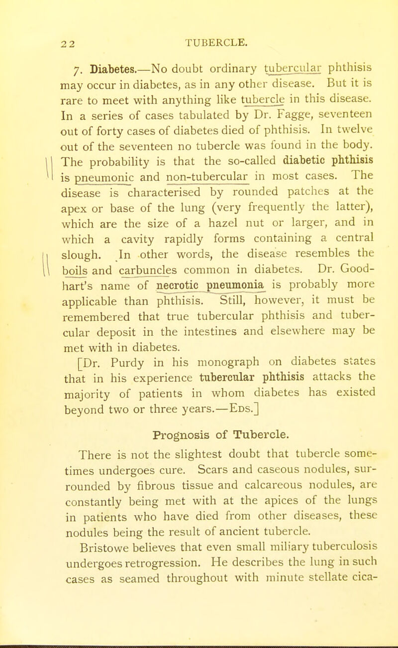 7. Diabetes.—No doubt ordinary tubercular phthisis may occur in diabetes, as in any other disease. But it is rare to meet with anytliing hke tubercle in this disease. In a series of cases tabulated by Dr. Fagge, seventeen out of forty cases of diabetes died of phthisis. In twelve out of the seventeen no tubercle was found in the body. The probability is that the so-called diabetic phthisis is pneumonic and non-tubercular in most cases. The disease is characterised by rounded patches at the apex or base of the lung (very frequently the latter), which are the size of a hazel nut or larger, and in which a cavity rapidly forms containing a central slough. In other words, the disease resembles the boils and carbuncles common in diabetes. Dr. Good- hart's name of necrotic pneumonia is probably more applicable than phthisis. Still, however, it must be remembered that true tubercular phthisis and tuber- cular deposit in the intestines and elsewhere may be met with in diabetes. [Dr. Purdy in his monograph on diabetes states that in his experience tubercular phthisis attacks the majority of patients in whom diabetes has existed beyond two or three years.—Eds.] Prognosis of Tubercle. There is not the slightest doubt that tubercle some- times undergoes cure. Scars and caseous nodules, sur- rounded by fibrous tissue and calcareous nodules, are constantly being met with at the apices of the lungs in patients who have died from other diseases, these nodules being the result of ancient tubercle. Bristowe believes that even small miliary tuberculosis undergoes retrogression. He describes the lung in such cases as seamed throughout with minute stellate cica-