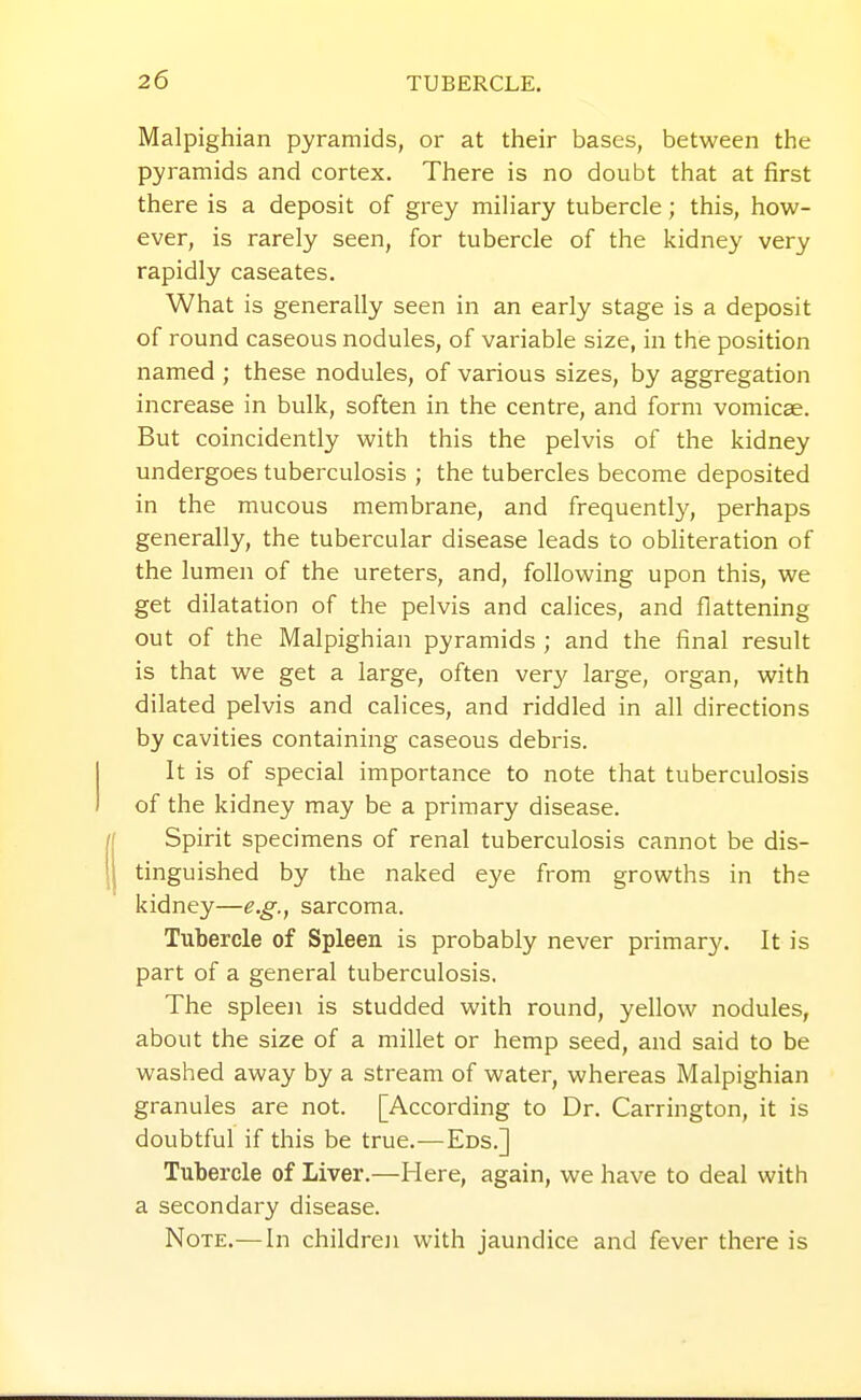 Malpighian pyramids, or at their bases, between the pyramids and cortex. There is no doubt that at first there is a deposit of grey miliary tubercle; this, how- ever, is rarely seen, for tubercle of the kidney very rapidly caseates. What is generally seen in an early stage is a deposit of round caseous nodules, of variable size, in the position named ; these nodules, of various sizes, by aggregation increase in bulk, soften in the centre, and form vomicae. But coincidently with this the pelvis of the kidney undergoes tuberculosis ; the tubercles become deposited in the mucous membrane, and frequently, perhaps generally, the tubercular disease leads to obhteration of the lumen of the ureters, and, following upon this, we get dilatation of the pelvis and calices, and flattening out of the Malpighian pyramids ; and the final result is that we get a large, often very large, organ, with dilated pelvis and calices, and riddled in all directions by cavities containing caseous debris. It is of special importance to note that tuberculosis of the kidney may be a primary disease. Spirit specimens of renal tuberculosis cannot be dis- tinguished by the naked eye from growths in the kidney—e.g., sarcoma. Tubercle of Spleen is probably never primary. It is part of a general tuberculosis, The spleen is studded with round, yellow nodules, about the size of a millet or hemp seed, and said to be washed away by a stream of water, whereas Malpighian granules are not. [According to Dr. Carrington, it is doubtful if this be true.—Eds.] Tubercle of Liver.—Here, again, we have to deal with a secondary disease. Note.—In children with jaundice and fever there is