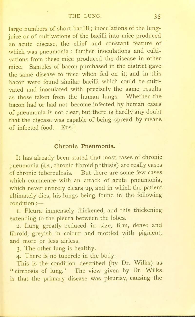 large numbers of short bacilli; inoculations of the lung- juice or of cultivations of the bacilli into mice produced an acute disease, the chief and constant feature of which was pneumonia : further inoculations and culti- vations from these mice produced the disease in other mice. Samples of bacon purchased in the district gave the same disease to mice when fed on it, and in this bacon were found similar bacilli which could be culti- vated and inoculated with precisely the same results as those taken from the human lungs. Whether the bacon had or had not become infected by human cases of pneumonia is not clear, but there is hardly any doubt that the disease was capable of being spread by means of infected food.—Eds.] Chronic Pneumonia. It has already been stated that most cases of chronic pneumonia {i.e., chronic fibroid phthisis) are really cases of chronic tuberculosis. But there are some few cases which commence with an attack of acute pneumonia, which never entirely clears up, and in which the patient ultimately dies, his lungs being found in the following condition:— 1. Pleura immensely thickened, and this thickening extending to the pleura between the lobes. 2. Lung greatly reduced in size, firm, dense and fibroid, greyish in colour and mottled with pigment,, and more or less airless. 3. The other lung is healthy. 4. There is no tubercle in the body. This is the condition described (by Dr. Wilks) as  cirrhosis of lung. The view given by Dr. Wilks is that the primary disease was pleurisy, causing the