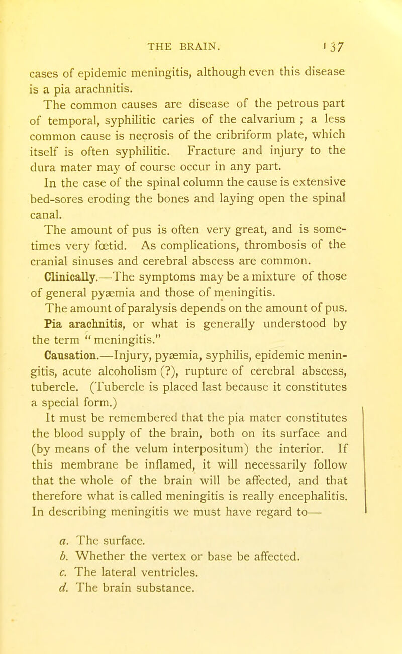 cases of epidemic meningitis, although even this disease is a pia arachnitis. The common causes are disease of the petrous part of temporal, syphihtic caries of the calvarium ; a less common cause is necrosis of the cribriform plate, which itself is often syphilitic. Fracture and injury to the dura mater may of course occur in any part. In the case of the spinal column the cause is extensive bed-sores eroding the bones and laying open the spinal canal. The amount of pus is often very great, and is some- times very foetid. As complications, thrombosis of the cranial sinuses and cerebral abscess are common. Clinically.—The symptoms may be a mixture of those of general pyaemia and those of meningitis. The amount of paralysis depends on the amount of pus. Pia arachnitis, or what is generally understood by the term meningitis. Causation.—Injury, pyaemia, syphilis, epidemic menin- gitis, acute alcoholism (?), rupture of cerebral abscess, tubercle. (Tubercle is placed last because it constitutes a special form.) It must be remembered that the pia mater constitutes the blood supply of the brain, both on its surface and (by means of the velum interpositum) the interior. If this membrane be inflamed, it will necessarily follow that the whole of the brain will be affected, and that therefore what is called meningitis is really encephalitis. In describing meningitis we must have regard to— a. The surface. b. Whether the vertex or base be affected. c. The lateral ventricles. d. The brain substance.