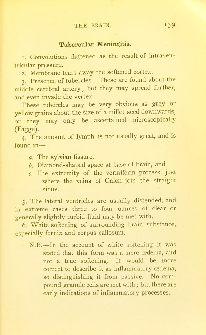 Tubercular Meningitis. 1. Convolutions flattened as the result of intraven- tricular pressure. 2. Membrane tears away the softened cortex. 3. Presence of tubercles. These are found about the middle cerebral artery; but they may spread further, and even invade the vertex. These tubercles may be very obvious as grey or yellow grains about the size of a millet seed downwards, or they may only be ascertained microscopically (Fagge). 4. The amount of lymph is not usually great, and is found in— a. The sylvian fissure, b. Diamond-shaped space at base of brain, and c. The extremity of the vermiform process, just where the veins of Galen join the straight sinus. 5. The lateral ventricles are usually distended, and in extreme cases three to four ounces of clear or generally slightly turbid fluid may be met with. 6. White softening of surrounding brain substance, especially fornix and corpus callosum. N.B.—In the account of white softening it was stated that this form was a mere oedema, and not a true softening. It would be more correct to describe it as inflammatory oedema, so distinguishing it from passive. No com- pound granule cells are met with; but there are early indications of inflammatory processes.