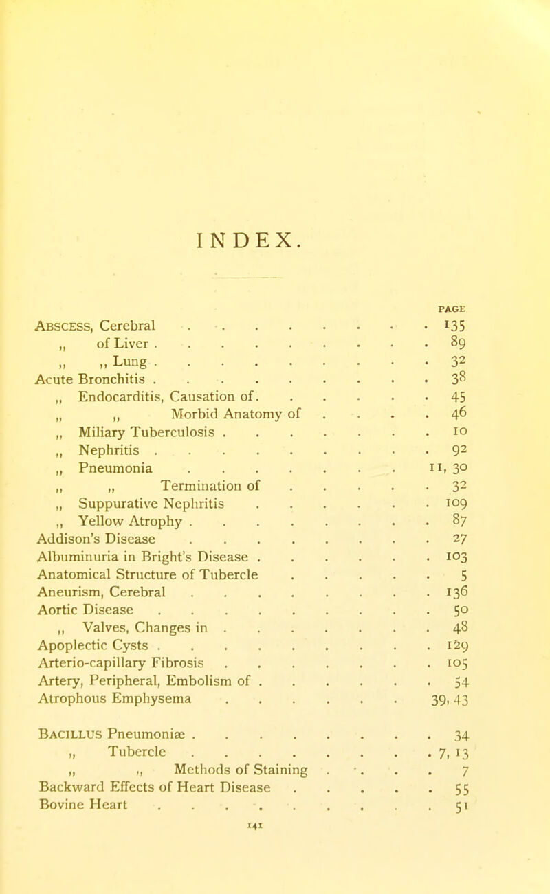 INDEX. PAGE Abscess, Cerebral . ■ i35 of Liver 89 „ Lung 32 Acute Bronchitis 38 „ Endocarditis, Causation of 45 „ „ Morbid Anatomy of . . . .46 „ Miliary Tuberculosis . . . . . . .10 „ Nephritis 9^ „ Pneumonia iii 3° „ „ Termination of 32 „ Suppurative Nephritis 109 ,, Yellow Atrophy 87 Addison's Disease 27 Albuminuria in Bright's Disease 103 Anatomical Structure of Tubercle 5 Aneurism, Cerebral 136 Aortic Disease 50 Valves, Changes in ....... 48 Apoplectic Cysts . 159 Arterio-capillary Fibrosis 105 Artery, Peripheral, Embolism of 54 Atrophous Emphysema 39i 43 Bacillus Pneumoniae 34 „ Tubercle . . 7. 13 „ „ Methods of Staining . -. . . 7 Backward Effects of Heart Disease 55 Bovine Heart . . 51