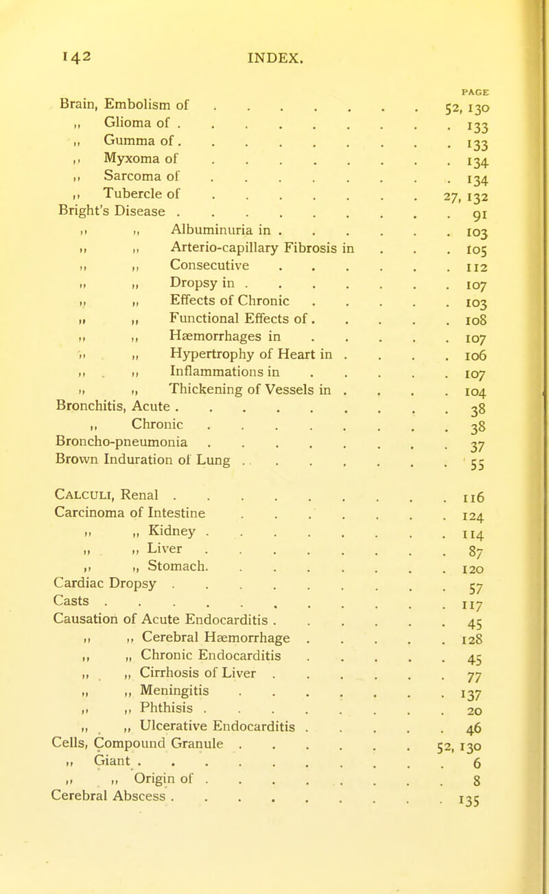 PAGE Brain, Embolism of 52, 130 „ Glioma of ........ , 133 „ Gumma of. .... . ... 133 Myxoma of 134. ,, Sarcoma of 134 ,, Tubercle of 27, 132 Bright's Disease gi ,1 Albuminuria in 103 i> M Arterio-capillary Fibrosis in . . ,105 „ Consecutive 112 II Dropsy in 107 II „ Effects of Chronic 103 II Functional Effects of 108 II ,, Haemorrhages in 107 ii II Hypertrophy of Heart in . . . . 106 ,1 . >i Inflammations in 107 II II Thickening of Vessels in . . , . 104 Bronchitis, Acute 38 ,, Chronic 38 Broncho-pneumonia 37 Brown Induration of Lung 55 Calculi, Renal 116 Carcinoma of Intestine . . . . . . .124 ,1 „ Kidney 114 I, „ Liver 87 ,1 I, Stomach 120 Cardiac Dropsy 57 Casts . . . . ^ . . ^ _ .117 Causation of Acute Endocarditis 45 ,1 ,, Cerebral Haemorrhage 128 ,, „ Chronic Endocarditis 45 „ „ Cirrhosis of Liver 77 „ „ Meningitis ....... 137 ,1 ,, Phthisis 20 „ „ Ulcerative Endocarditis 46 Cells, Compound Granule 52, 130 I, Giant 6 „ „ Origin of 8 Cerebral Abscess 135