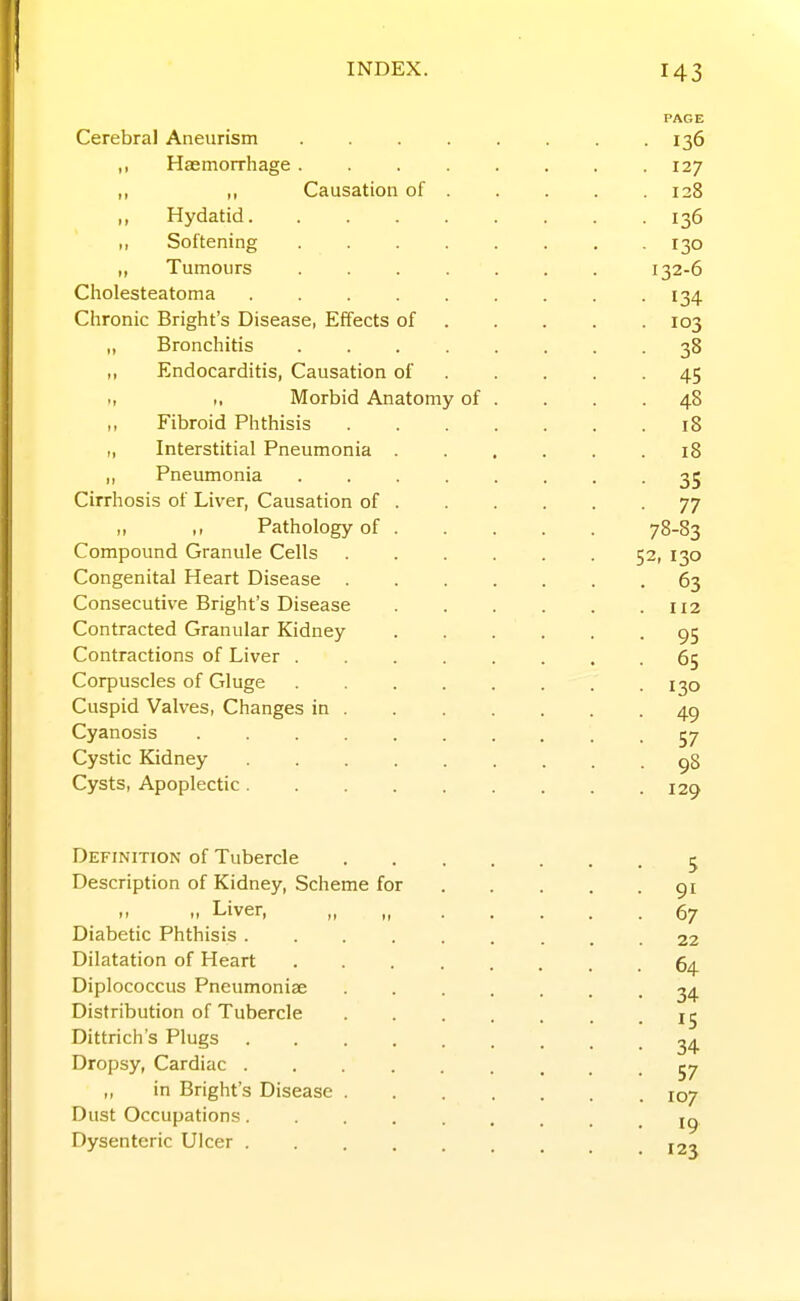 Cerebral Aneurism ,, Haemorrhage . ,, „ Causation of ,, Hydatid. ,, Softening ,, Tumours Cholesteatoma .... Chronic Bright's Disease, Effects of „ Bronchitis ,, Endocarditis, Causation of ., ,, Morbid Anatomy ,, Fibroid Phthisis „ Interstitial Pneumonia ,, Pneumonia Cirrhosis of Liver, Causation of ,, ,, Pathology of Compound Granule Cells Congenital Heart Disease . Consecutive Bright's Disease Contracted Granular Kidney Contractions of Liver . Corpuscles of Gluge Cuspid Valves, Changes in Cyanosis Cystic Kidney Cysts, Apoplectic. of Definition of Tubercle Description of Kidney, Scheme for -> Liver, „ Diabetic Phthisis .... Dilatation of Heart Diplococcus Pneumoniae Distribution of Tubercle Dittrich's Plugs .... Dropsy, Cardiac .... ,, in Bright's Disease . Dust Occupations.... Dysenteric Ulcer .... • 136 . 127 . 128 • 136 • 130 132-6 • 134 • 103 • 38 • 45 . 48 . 18 . 18 • 35 ■ 77 78-83 52, 130 • 63 . 112 • 95 ■ 65 • 130 • 49 • 57 . 98 . 129 5 • 91 • 67 22 . 64. ■ 34 ■ IS • 34 • 57 . 107 • 19 . 123