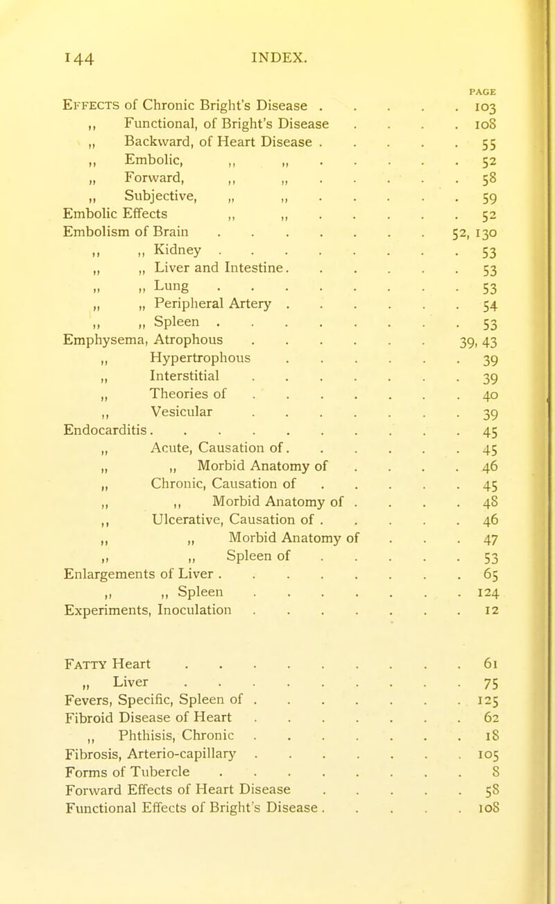 Effects of Chronic Bright's Disease . ,, Functional, of Bright's Disease „ Backward, of Heart Disease . ,, Embolic, ,, ,, . . „ Forward, ,, „ Subjective, „ „ Embolic Effects ,, ,, Embolism of Brain .. „ Kidney „ „ Liver and Intestine. Lung „ „ Peripheral Artery . ,, ,, Spleen Emphysema, Atrophous .... „ Hypertrophous „ Interstitial .... „ Theories of . . . . ,, Vesicular .... Endocarditis „ Acute, Causation of. „ „ Morbid Anatomy of „ Chronic, Causation of „ ,, Morbid Anatomy of . ,, Ulcerative, Causation of . „ „ Morbid Anatomy of „ „ Spleen of Enlargements of Liver „ ,, Spleen . . . . Experiments, Inoculation .... Fatty Heart .... „ Liver .... Fevers, Specific, Spleen of . Fibroid Disease of Heart ,, Phthisis, Chronic Fibrosis, Arterio-capillary . Forms of Tubercle Forward Effects of Heart Disease Functional Effects of Bright's Disease • 103 . 108 55 • 52 • 58 • 59 • 52 52, 130 • 53 • 53 • 53 • 54 • 53 39. 43 • 39 • 39 • 40 ■ 39 • 45 ■ 45 . 46 • 45 . 48 . 46 • 47 • 53 . 65 . 124 12 61 75 125 62 18 105 8 58 loS