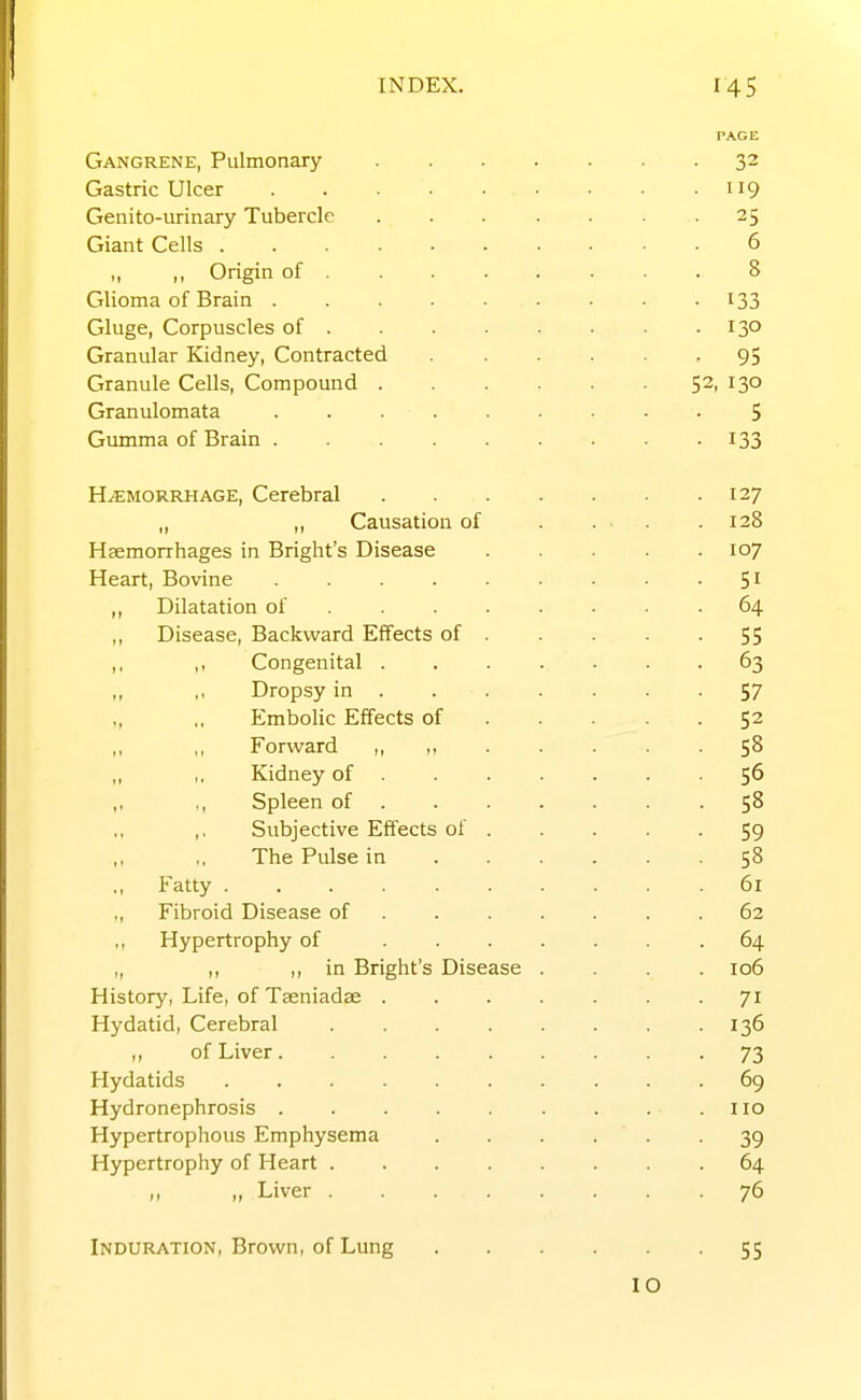 Gangrene, Pulmonary Gastric Ulcer ..... Genito-urinary Tubercle Giant Cells ...... ,, Origin of . Glioma of Brain ..... Gluge, Corpuscles of . Granular Kidney, Contracted Granule Cells, Compound . Granulomata ..... Gumma of Brain ..... HEMORRHAGE, Cerebral ,, ,, Causation of Haemorrhages in Bright's Disease Heart, Bovine ..... ,, Dilatation of ... . ,, Disease, Backward Effects of . ,, ,, Congenital . ,, ,, Dropsy in . ,, ,, Embolic Effects of ,, ,, Forward ,, ,, ,. Kidney of . ,, ,, Spleen of . ,. Subjective Effects of . The Pulse in Fatty „ Fibroid Disease of . . . ,, Hypertrophy of ... „ ,, in Bright's Disease History, Life, of Taeniadae . Hydatid, Cerebral .... of Liver Hydatids Hydronephrosis Hypertrophous Emphysema Hypertrophy of Heart .... „ >, Liver Induration, Brown, of Lung
