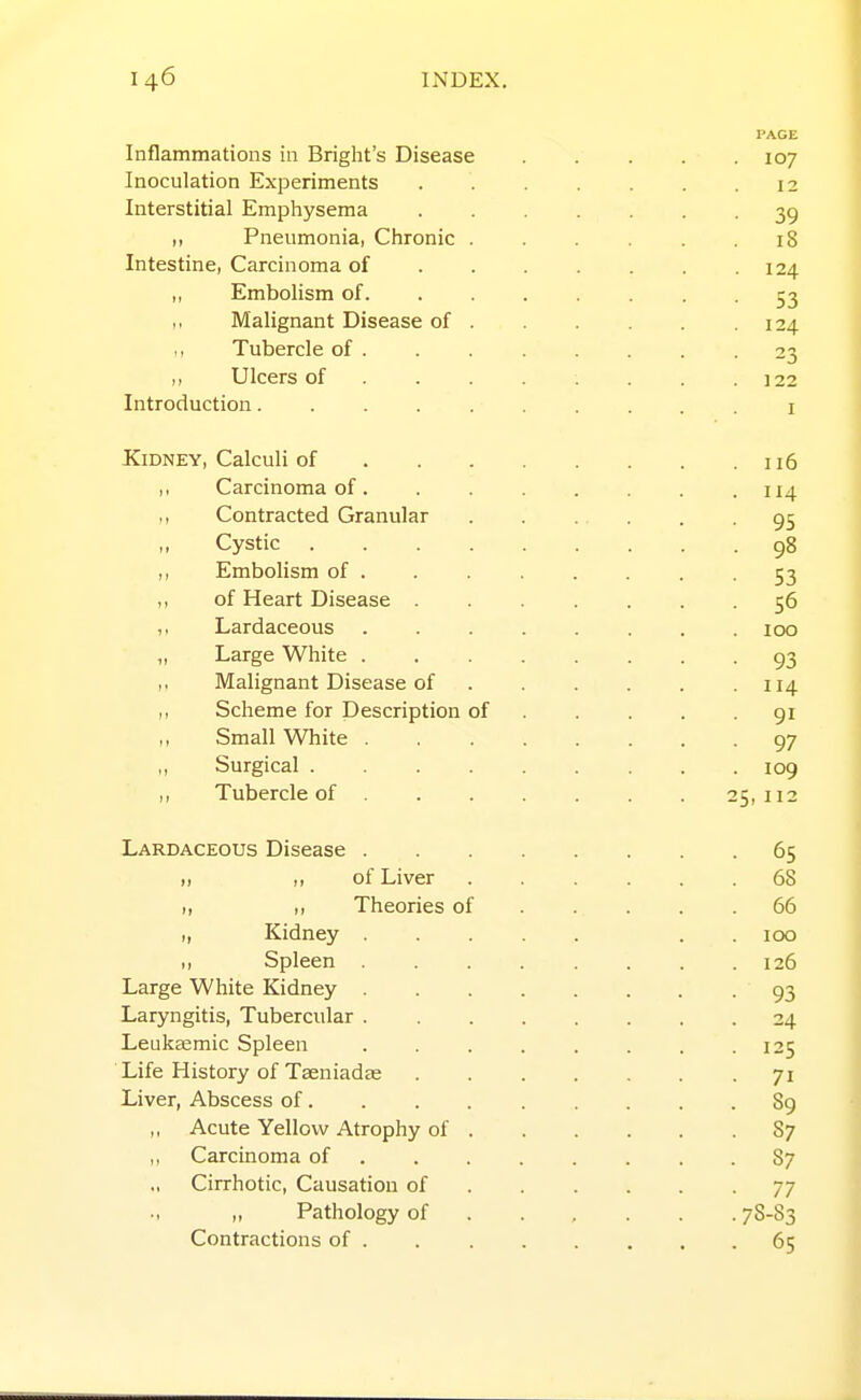 Inflammations in Briglit's Disease Inoculation Experiments Interstitial Emphysema ,, Pneumonia, Chronic . Intestine, Carcinoma of „ Embolism of. Malignant Disease of . ,, Tubercle of . ,, Ulcers of . . . Introduction Kidney, Calculi of 116 ,, Carcinoma of. . . . . . . .114 ,, Contracted Granular 95 ,, Cystic 98 ,, Embolism of . . . . . . -53 „ of Heart Disease 56 Lardaceous ........ 100 „ Large White 93 ,. Malignant Disease of 114 Scheme for Description of 91 ,, Small White 97 ,, Surgical ......... 109 ,, Tubercle of 25,112 Lardaceous Disease 65 II ,1 of Liver ...... 68 „ ,, Theories of 66 „ Kidney . . 100 ,, Spleen 126 Large White Kidney 93 Laryngitis, Tubercular 24 Leukgemic Spleen . . . . . . . .125 Life History of Taeniadae 71 Liver, Abscess of 89 ,, Acute Yellow Atrophy of 87 ,, Carcinoma of 87 Cirrhotic, Causation of 77 Pathology of 78-83 Contractions of 65 107 12 39 iS 124 53 124 23 122