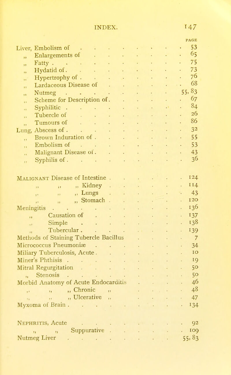 PAGE Liver, Embolism of 53 „ Enlargements of 65 „ Fatty 75 „ Hydatid of 73 Hypertrophy of 7^ Lardaceous Disease of .68 „ Nutmeg 55. 83 Scheme for Description of 67 „ Syphilitic .84 „ Tubercle of 26 ,, Tumours of 86 Lung, Abscess of 32 Brown Induration of 55 Embolism of 53 Malignant Disease of 43 „ Syphilis of 3^ jWALiGNANT Disease of Intestine 124 ,, ,, Kidney 114 Lungs 43 Stomach 120 Meningitis 13^ Causation of 137 Simple 138 Tubercular I39 Methods of Staining Tubercle Bacillus .... 7 Micrococcus Pneumoniae ....... 34 Miliary Tuberculosis, Acute 10 Miner's Phthisis 19 Mitral Regurgitation 5^ „ Stenosis 5° Morbid Anatomy of Acute Endocarditis .... 46 ,, ,, Chronic „ .... 48 „ Ulcerative ,, .... 47 Myxoma of Brain . -134 Nephritis, Acute 92 „ „ Suppurative 109 Nutmeg Liver 55i 83
