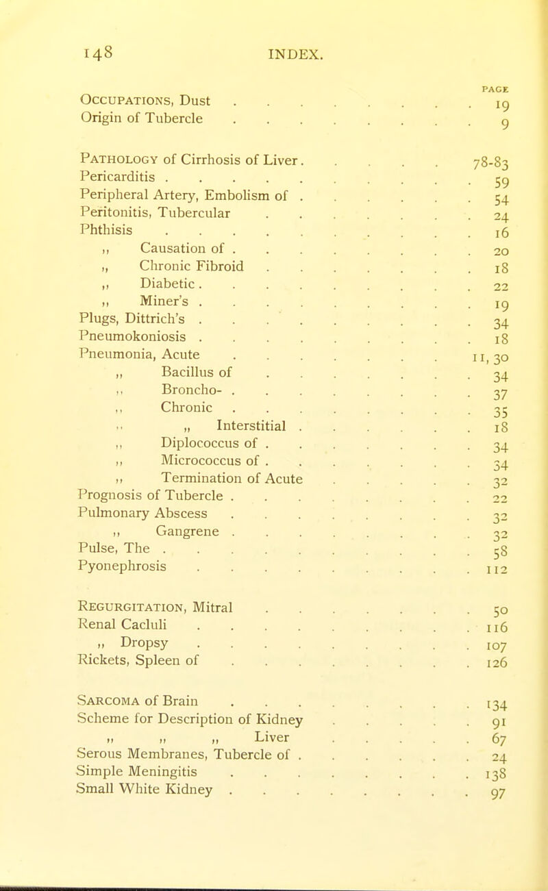 Occupations, Dust Origin of Tubercle Pathology of Cirrhosis of Liver. Pericarditis Peripheral Artery, Embohsm of . Peritonitis, Tubercular Phthisis ,, Causation of . „ Chronic Fibroid Diabetic. . . . Miner's . . . . Plugs, Dittrich's . . .  . Pneumokoniosis . . . . Pneumonia, Acute ,, Bacillus of ,. Broncho- . ,, Chronic „ Interstitial . ,, Diplococcus of . ,, Micrococcus of . ,, Termination of Acute Prognosis of Tubercle . Pulmonary Abscess ,, Gangrene . Pulse, The Pyonephrosis .... Regurgitation, Mitral Renal Cacluli .... „ Dropsy . . . . Rickets, Spleen of . . . Sarcoma of Brain Scheme for Description of Kidney „ „ „ Liver Serous Membranes, Tubercle of . Simple Meningitis Small White Kidney .