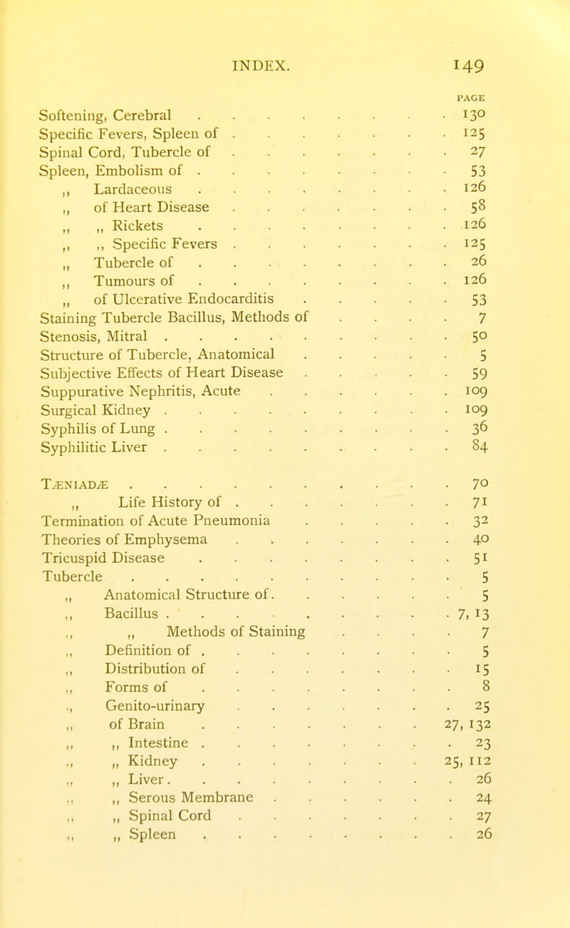 Softening, Cerebral .... Specific Fevers, Spleen of . Spinal Cord, Tubercle of . . . Spleen, Embolism of . ,, Lardaceous .... „ of Heart Disease ,, ,, Rickets .... ,, ,, Specific Fevers . „ Tubercle of ... . ,, Tumours of ... . ,, of Ulcerative Endocarditis Staining Tubercle Bacillus, Methods of Stenosis, Mitral Structure of Tubercle, Anatomical Subjective Effects of Heart Disease Suppurative Nephritis, Acute Surgical Kidney Syphilis of Lung Syphilitic Liver ..... T/ENIADyE ,, Life History of . Termination of Acute Pneumonia Theories of Emphysema Tricuspid Disease .... Tubercle ...... „ Anatomical Structure of. Bacillus ,, Methods of Staining ,, Definition of , ,, Distribution of . . . ,, Forms of . . . . ,, Genito-urinary „ of Brain . . . . ,, ,, Intestine . . . . „ „ Kidney . . . . ,, „ Liver ,, Serous Membrane ,, ,, Spinal Cord ,, Spleen . . . , . 130 • 125 • 27 53 126 • 58 . 126 • 125 . 26 . 126 • 53 7 • 50 5 59 . 109 . 109 . 36 . 84 • 70 71 • 32 • 40 • 51 5 5 • 7, 13 7 5 15 8 • 25 27,132 • 23 25, 112 . 26 . 24 27 . 26
