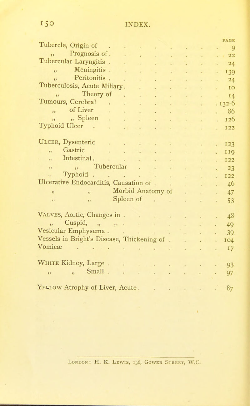 PAGE Tubercle, Origin of ^ ,, Prognosis of 22 Tubercular Laryngitis 24 „ Meningitis 139 „ Peritonitis 24 Tuberculosis, Acute Miliary 10 „ Theory of 14 Tumours, Cerebral 132-6 „ of Liver 86 „ „ Spleen 126 Typhoid Ulcer 122 Ulcer, Dysenteric 123 „ Gastric 119 ,, Intestinal 122 „ Tubercular 23 ,, Typhoid 122 Ulcerative Endocarditis, Causation of 46 II „ Morbid Anatomy of . . . 47 ., ,, Spleen of 53 Valves, Aortic, Changes in 48 „ Cuspid, „ ,, 49 Vesicular Emphysema . .39 Vessels in Bright's Disease, Thickening of . . . .104 Vomicae . . . . . . . . . .17 White Kidney, Large 93 Small 97 Yellow Atrophy of Liver, Acute 87 London : H. K. Lewis, 136, Gower Street, W.C.
