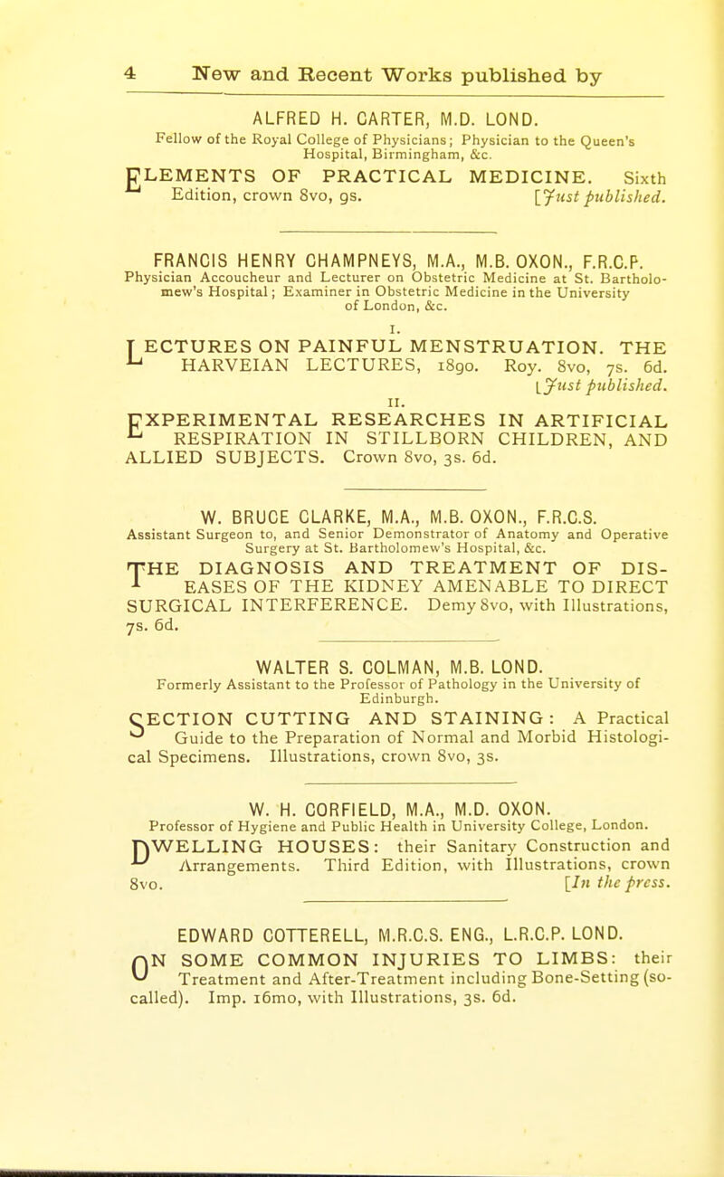 ALFRED H. CARTER, M.D. LOND. Fellow of the Royal College of Physicians; Physician to the Queen's Hospital, Birmingham, &c. CLEMENTS OF PRACTICAL MEDICINE. Sixth Edition, crown 8vo, gs. {Just published. FRANCIS HENRY CHAMPNEYS, M.A., M.B. OXON., F.R.C.P. Physician Accoucheur and Lecturer on Obstetric Medicine at St. Bartholo- mew's Hospital; Examiner in Obstetric Medicine in the University of London, &c. I. T ECTURES ON PAINFUL MENSTRUATION. THE ^ HARVEIAN LECTURES, 1890. Roy. 8vo, 7s. 6d. ijust published. II. EXPERIMENTAL RESEARCHES IN ARTIFICIAL ^ RESPIRATION IN STILLBORN CHILDREN, AND ALLIED SUBJECTS. Crown Svo, 3s. 6d. W. BRUCE CLARKE, M.A., M.B. OXON., F.R.C.S. Assistant Surgeon to, and Senior Demonstrator of Anatomy and Operative Surgery at St. Bartholomew's Hospital, &c. THE DIAGNOSIS AND TREATMENT OF DIS- EASES OF THE KIDNEY AMENABLE TO DIRECT SURGICAL INTERFERENCE. Demy Svo, with Illustrations, 7s. 6d. WALTER S. COLMAN, M.B. LOND. Formerly Assistant to the Professor of Pathology in the University of Edinburgh. CECTION CUTTING AND STAINING: A Practical Guide to the Preparation of Normal and Morbid Histologi- cal Specimens. Illustrations, crown Svo, 3s. W. H. CORFIELD, M.A., M.D. OXON. Professor of Hygiene and Public Health in University College, London. TOWELLING HOUSES: their Sanitary Construction and ■'^ y^rrangements. Third Edition, with Illustrations, crown Svo. [In the press. EDWARD COTTERELL, M.R.C.S. ENG., LR.C.P. LOND. ON SOME COMMON INJURIES TO LIMBS: their Treatment and After-Treatment including Bone-Setting (so- called). Imp. i6mo, with Illustrations, 3s. 6d.
