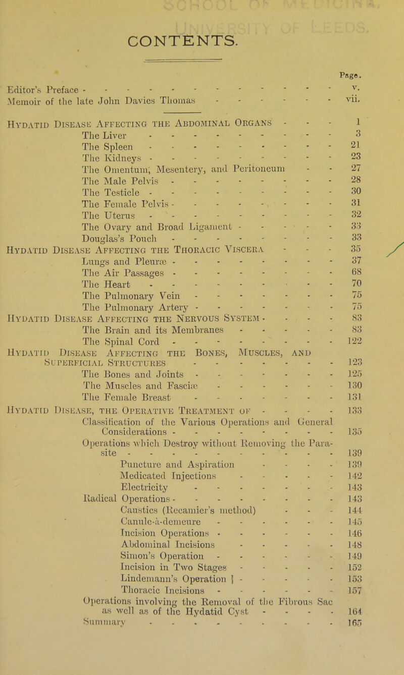 CONTENTS. # Page. Editor’s Preface ^ Memoir of the late John Davies Thomas vii. Hydatid Disease Affecting the Abdominal Organs ... l The Liver 3 The Spleen 21 The Kidneys 23 The Omentum; Mesentery, and Peritoneum - - 27 The Male Pelvis 28 The Testicle 30 The Female Pelvis 31 The Uterus 32 The Ovary and Broad Ligament 33 Douglas’s Pouch 33 Hydatid Disease Affecting the Thoracic Viscera - - - 35 Lungs and Pleurae 37 The Air Passages 6S The Heart 70 The Pulmonary Vein 75 The Pulmonary Artery 75 Hydatid Disease Affecting the Nervous System ... - 83 The Brain and its Membranes 83 The Spinal Cord - - 122 Hydatid Disease Affecting the Bones, Muscles, and Superficial Structures 123 The Bones and Joints 125 The Muscles and Fasciae 130 The Female Breast 131 Hydatid Disease, the Operative Treatment of - 133 Classification of the Various Operations and General Considerations 135 Operations which Destroy without Removing the Para- site - - - 139 Puncture and Aspiration - - - 139 Medicated Injections 142 Electricity 143 Radical Operations 143 Caustics (Iiecamier’s method) - - - 144 Canulc-a-demeure .145 Incision Operations 146 Abdominal Incisions 148 Simon’s Operation 149 Incision in Two Stages 152 Lindemann’s Operation j 153 Thoracic Incisions 157 Operations involving the Removal of the Fibrous Sac as well as of the Hydatid Cyst - - - 164 Summary 165