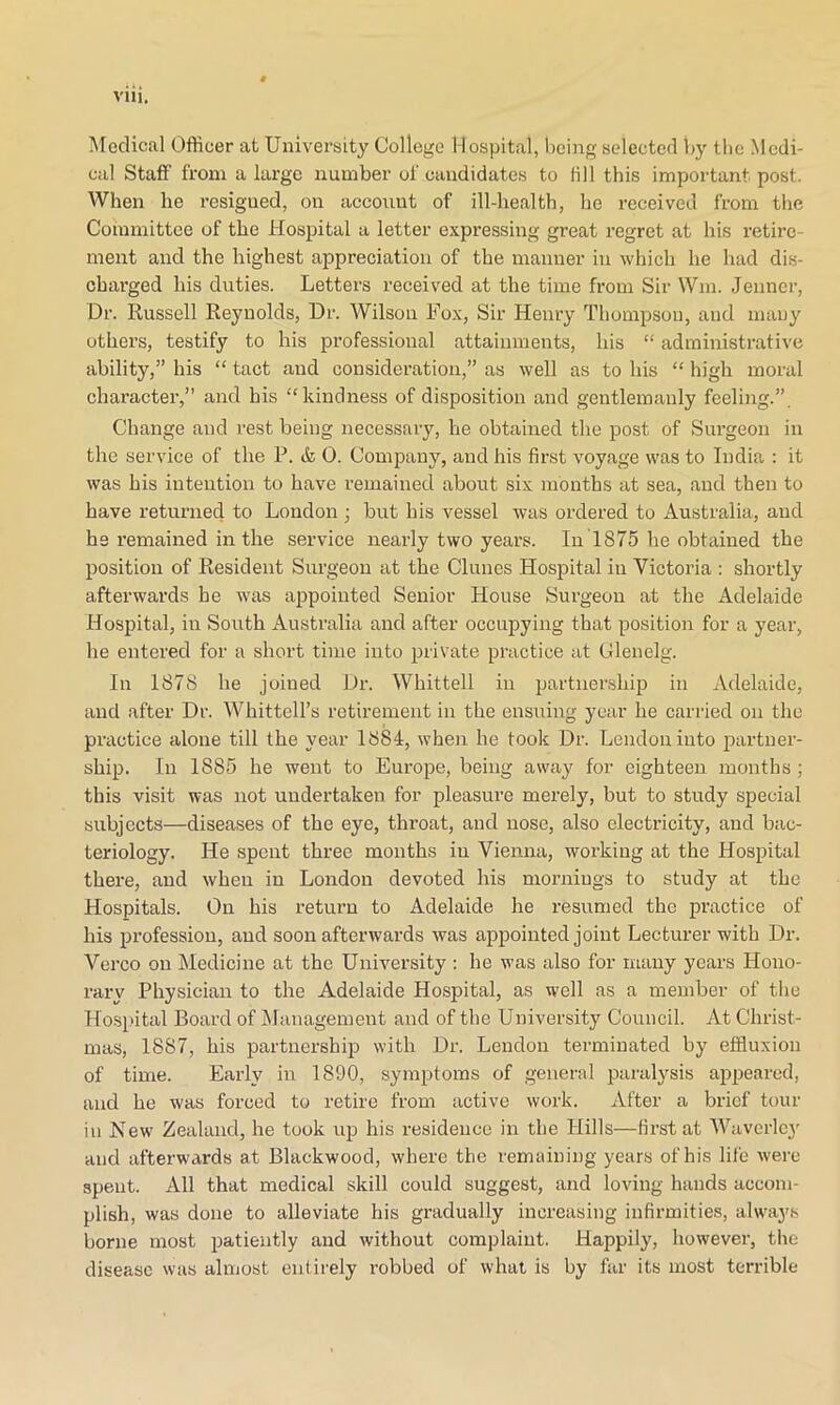 Medical Officer at University College Hospital, being selected by tbe Medi- cal Staff from a large number of candidates to fill this important post. When he resigned, on account of ill-health, he l’eceived from the Committee of the Hospital a letter expressing great regret at his retire- ment and the highest appreciation of the manner in which he had dis- charged his duties. Letters received at the time from Sir Win. Jenner, Dr. Russell Reynolds, Dr. Wilson Fox, Sir Henry Thompson, and many others, testify to his professional attainments, his “ administrative ability,” his “ tact and consideration,” as well as to his “ high moral character,” and his “kindness of disposition and gentlemanly feeling.”. Change and rest being necessary, he obtained the post of Surgeon in the service of the P. & 0. Company, and his first voyage was to India : it was his intention to have remained about six months at sea, and then to have returned to London ; but his vessel was ordered to Australia, and he remained in the service nearly two years. In 1875 he obtained the position of Resident Surgeon at the Clunes Hospital in Victoria : shortly afterwards he was appointed Senior House Surgeon at the Adelaide Hospital, in South Australia and after occupying that position for a year, he entered for a short time into private practice at Glenelg. In 1878 he joined Dr. Whittell in partnership in Adelaide, and after Dr. Whittell’s retirement in the ensuing year he carried on the practice alone till the year 1884, when he took Dr. Lendoninto partner- ship. In 1885 he went to Europe, being away for eighteen months ; this visit was not undertaken for pleasure merely, but to study special subjects—diseases of the eye, throat, and nose, also electricity, and bac- teriology. He spent three months in Vienna, working at the Hospital there, and when in London devoted his mornings to study at the Hospitals. On his return to Adelaide he resumed the practice of his profession, and soon afterwards was appointed joint Lecturer with Dr. Verco on Medicine at the University : he was also for many years Hono- rary Physician to the Adelaide Hospital, as well as a member of the Hospital Board of Management and of the University Council. At Christ- mas, 1887, his partnership with Dr. Lendon terminated by effluxion of time. Early in 1890, symptoms of general paralysis appeared, and he was forced to retire from active work. After a brief tour in New Zealand, he took up his residence in the Hills—first at Waverley and afterwards at Blackwood, where the remaining years of his life were spent. All that medical skill could suggest, and loving hands accom- plish, was done to alleviate his gradually increasing infirmities, always borne most patiently and without complaint. Happily, however, the disease was almost entirely robbed of what is by far its most terrible