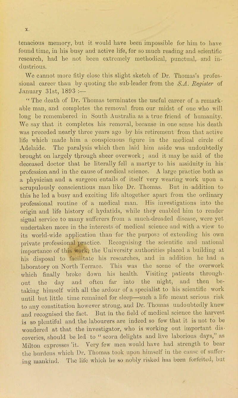 tenacious memory, but it would have been impossible for him to have found time, in his busy and active life, for so much reading and scientific research, had he not been extremely methodical, punctual, and in- dustrious. We cannot more fitly close this slight sketch of Dr. Thomas’s profes- sional career thau by quoting the sub-leader from the S'.A. Register of January 31st, 1893 :— “ The death of Dr. Thomas terminates the useful career of a remark- able man, and completes the removal from our midst of one who will long be remembered in South Australia as a true friend of humanity. We say that it completes his removal, because in one sense his death was preceded nearly three years ago by his retirement from that active life which made him a conspicuous figure in the medical circle of Adelaide. The paralysis which then laid him aside was undoubtedly brought on largely through sheer overwork; and it may be said of the deceased doctor that he literally fell a martyr to his assiduity in his profession and in the cause of medical science. A lai’ge practice both as a physician and a surgeon entails of itself very wearing work upon a scrupulously conscientious man like Dr. Thomas. But in addition to this he led a busy and exciting life altogether apart from the ordinary professional routine of a medical man. Iiis investigations into the origin and life history of hydatids, while they enabled him to render signal service to many sufferers from a mucli-dreaded disease, were yet undertaken more in the interests of medical science and with a view to its world-wide application than for the purpose of extending his own private professional practice. Recognising the scientific and national importance of this work, the University authorities placed a building at his disposal to facilitate his researches, and in addition he had a laboratory on North Terrace. This was the scene of the overwork which finally broke down his health. Visiting patients through- out the day and often far into the night, and then be- taking himself with all the ardour of a specialist to his scientific work until but little time remained for sleep—such a life meant serious risk to any constitution however strong, aud Dr. Thomas undoubtedly knew and recognised the fact. But in the field of medical science the harvest is so plentiful and the labourers are indeed so few that it is not to be wondered at that the investigator, who is working out important dis- coveries, should be led to “ scorn delights and live laborious days,” as Milton expresses 'it. Very few men would have had strength to bear the burdens which Dr. Thomas took upon himself in the cause of suffer- ing mankind. The life which he so nobly risked has been forfeited, but