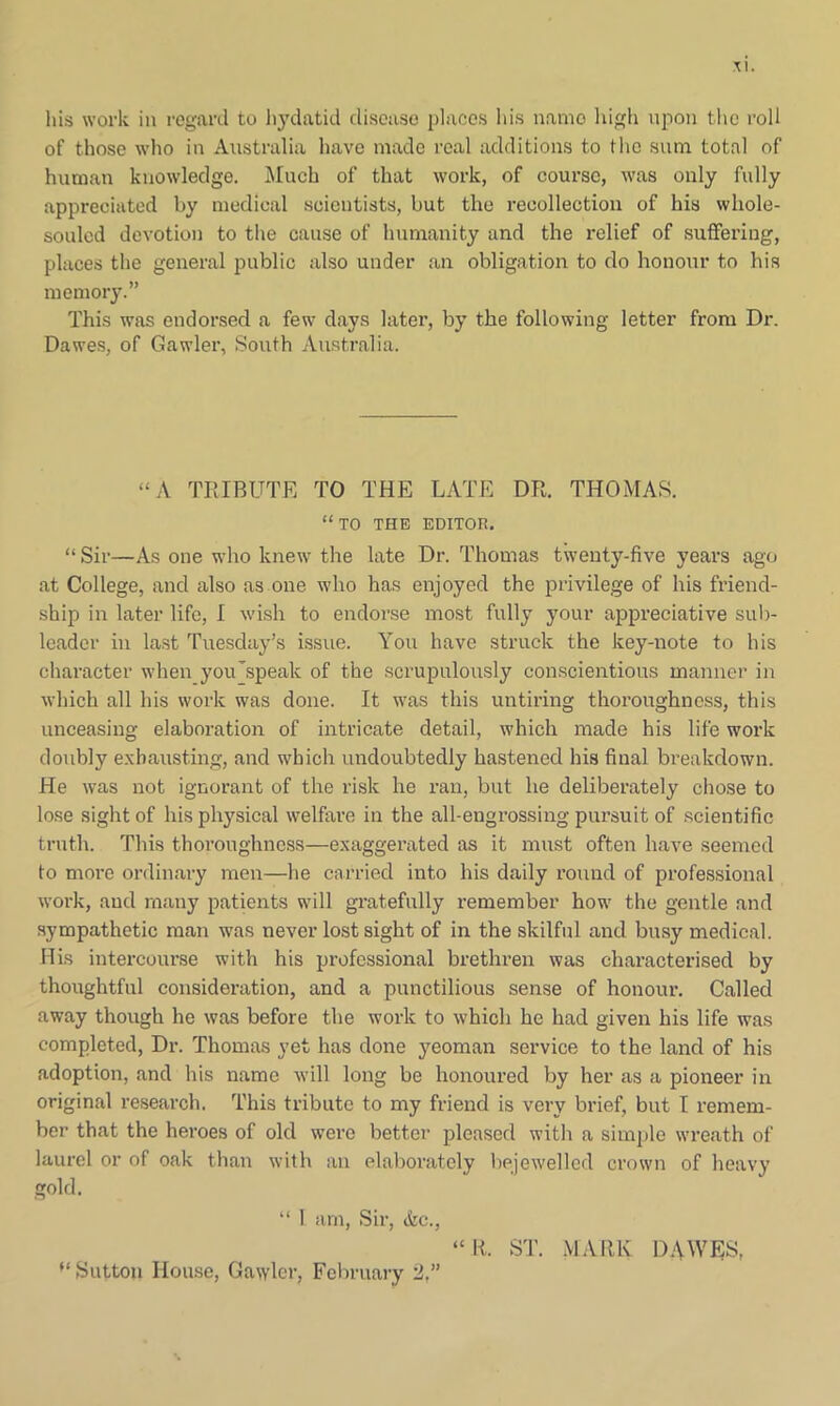 his work in regard to hydatid disease places his name high upon the roll of those who in Australia have made real additions to the sum total of human knowledge. Muck of that work, of course, was only fully appreciated by medical scientists, but the recollection of his whole- souled devotion to the cause of humanity and the relief of suffering, places the general public also under an obligation to do honour to his memory.” This was endorsed a few days later, by the following letter from Dr. Dawes, of Gawler, South Australia. “A TRIBUTE TO THE LATE DR. THOMAS. “TO the editor. “Sir—As one who knew the late Dr. Thomas twenty-five years ago at College, and also as one who has enjoyed the privilege of his friend- ship in later life, I wish to endorse most fully your appreciative sub- leader in last Tuesday’s issue. You have struck the key-note to his character when you’speak of the scrupulously conscientious manner in which all his work was done. It was this untiring thoroughness, this unceasing elaboration of intricate detail, which made his life work doubly exhausting, and which undoubtedly hastened his final breakdown. He was not ignorant of the risk he x-an, but he deliberately chose to lose sight of his physical welfare in the all-engrossing pursuit of scientific truth. This thoroughness—exaggerated as it must often have seemed to more ordinary men—he carried into his daily round of professional work, and many patients will gratefully remember how the gentle and sympathetic man was never lost sight of in the skilful and busy medical. His intercourse with his professional brethren was characterised by thoughtful consideration, and a punctilious sense of honour. Called away though he was before the work to which he had given his life was completed, Dr. Thomas yet has done yeoman service to the land of his adoption, and his name will long be honoured by her as a pioneer in original research. This tribute to my friend is very brief, but I remem- ber that the heroes of old were better pleased with a simple wreath of laurel or of oak than with an elaborately bejewelled crown of heavy gold. “ 1 am, Sir, &c., “R. ST. MARK DAWES, “ Sutton House, Gawler, February 2,”