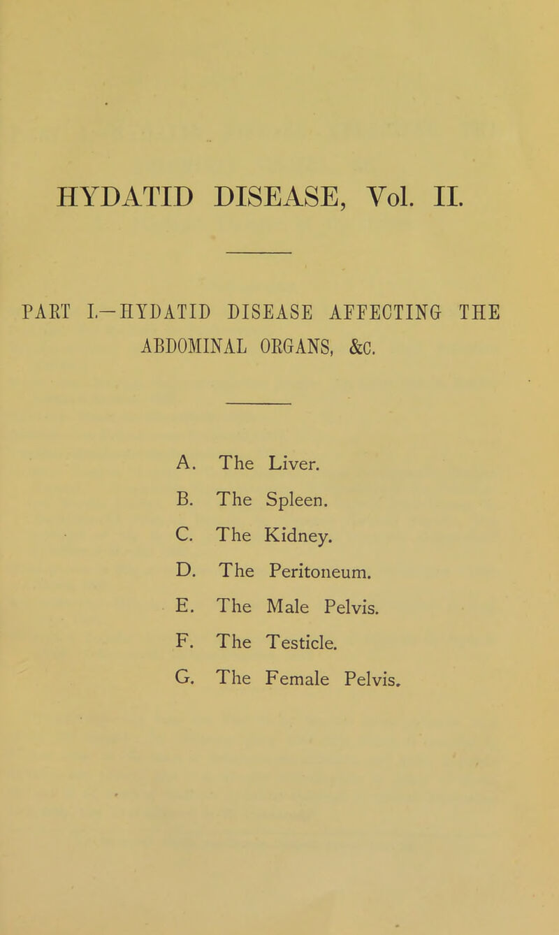 HYDATID DISEASE, Yol. II. PART I—HYDATID DISEASE AFFECTING THE ABDOMINAL ORGANS, &C. A. The Liver. B. The Spleen. C. The Kidney. D. The Peritoneum. E. The Male Pelvis. F. The Testicle. G. The Female Pelvis.