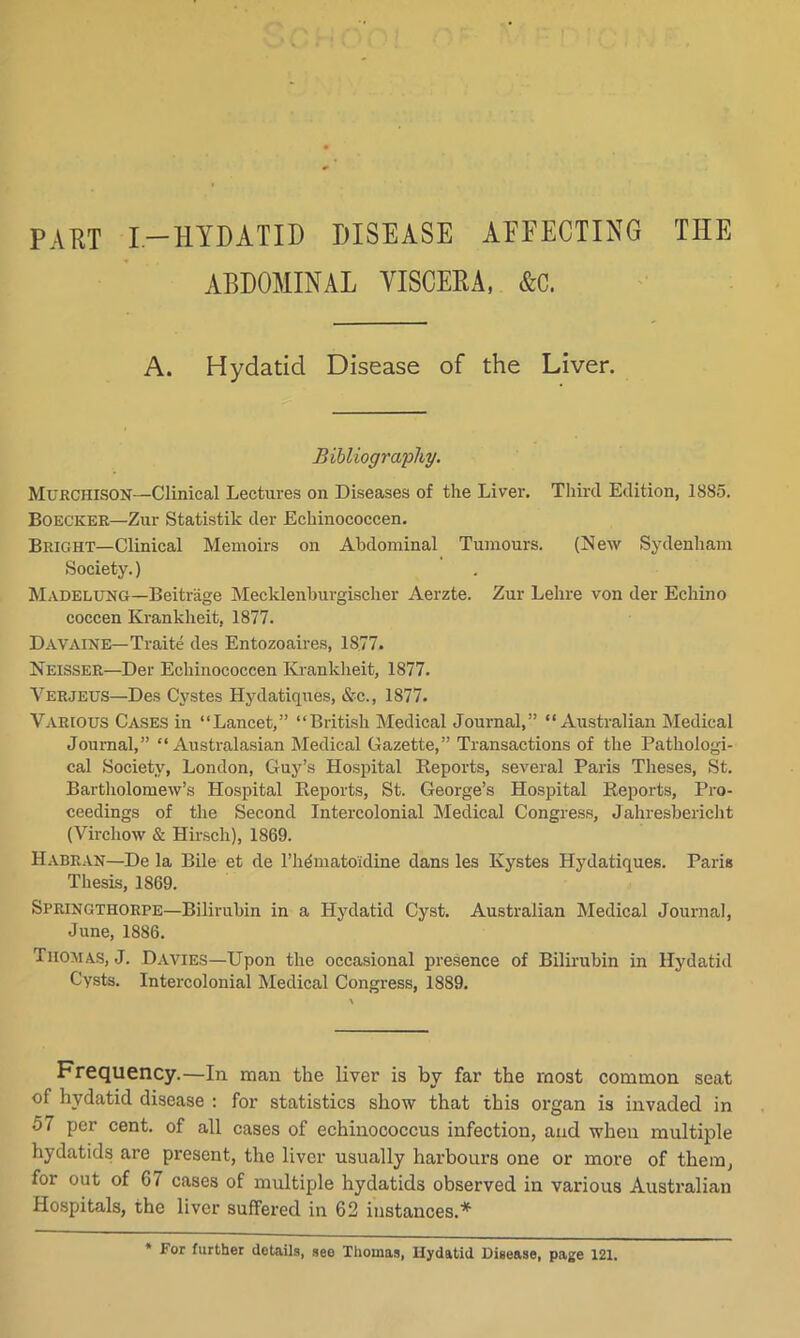 PART I —HYDATID DISEASE AFFECTING THE ABDOMINAL VISCERA, &C. A. Hydatid Disease of the Liver. Bibliography. Murchison—Clinical Lectures on Diseases of the Liver. Third Edition, 1885. Boecker—Zur Statistik der Echinococcen. Bright—Clinical Memoirs on Abdominal Tumours. (New Sydenham Society.) Madelung—Beitrage Mecklenburgischer Aerzte. Zur Lehre von der Echino coccen Krankheit, 1877. Davaine— Traite des Entozoaires, 1S77. Neisser—Der Echinococcen Krankheit, 1877. Verjeus—Des Cystes Hydatiques, &c., 1877. Various Cases in “Lancet,” “British Medical Journal,” “Australian Medical Journal,” “Australasian Medical Gazette,” Transactions of the Pathologi- cal Society, London, Guy’s Hospital Reports, several Paris Theses, St. Bartholomew’s Hospital Reports, St. George’s Hospital Reports, Pro- ceedings of the Second Intercolonial Medical Congress, J ahresbericht (Virchow & Hirscli), 1869. Habran—De la Bile et de l’hdmatoidine dans les Ivystes Hydatiques. Paris Thesis, 1869. Springthorpe—Bilirubin in a Hydatid Cyst. Australian Medical Journal, June, 1886. Thomas, J. Davies—Upon the occasional presence of Bilirubin in Hydatid Cysts. Intercolonial Medical Congress, 1889. Frequency.—In man the liver is by far the most common seat of hydatid disease : for statistics show that this organ is invaded in 57 per cent, of all cases of echinococcus infection, and when multiple hydatids are present, the liver usually harbours one or more of them, for out of 67 cases of multiple hydatids observed in various Australian Hospitals, the liver suffered in 62 instances.* For further details, see Thomas, Hydatid Disease, page 121.